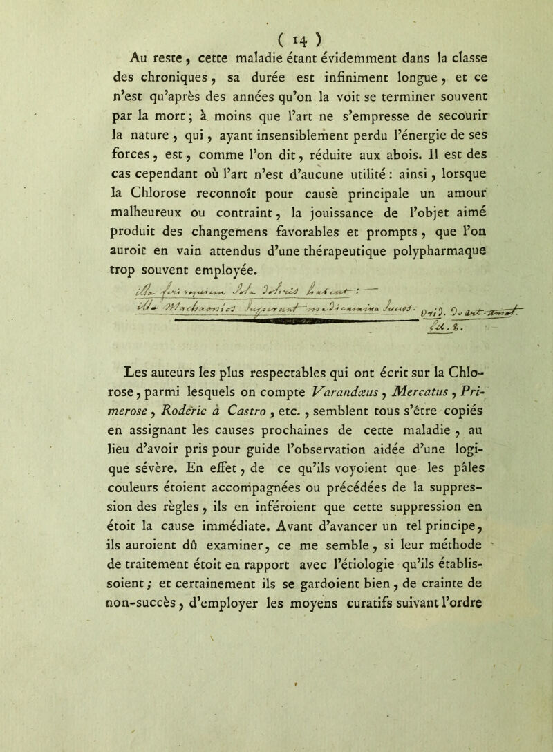 Au reste 9 cette maladie étant évidemment dans la classe des chroniques 9 sa durée est infiniment longue 9 et ce n’est qu’après des années qu’on la voit se terminer souvent par la mort ; à moins que l’art ne s’empresse de secourir la nature 9 qui 9 ayant insensiblerhent perdu l’énergie de ses forces 9 est 9 comme l’on dit 9 réduire aux abois. Il esc des cas cependant où l’art n’est d’aucune utilité : ainsi 9 lorsque la Chlorose reconnoîc pour cause principale un amour malheureux ou contraint 9 la jouissance de l’objet aimé produit des changemens favorables et prompts 9 que l’on auroic en vain attendus d’une thérapeutique polypharmaque trop souvent employée. Les auteurs les plus respectables qui ont écrit sur la Chlo- rose 9 parmi lesquels on compte V'arandæus 9 Mcrcatus 9 Fri- merose 9 Roderic à Castro , etc. 9 semblent tous s’être copiés en assignant les causes prochaines de cette maladie 9 au lieu d’avoir pris pour guide l’observation aidée d’une logi- que sévère. En effet 9 de ce qu’ils voyoient que les pâles couleurs étoient accorripagnées ou précédées de la suppres- sion des règles 9 ils en inféroienc que cette suppression en étoit la cause immédiate. Avant d’avancer un tel principe 9 ils auroient dû examiner 9 ce me semble 9 si leur méthode ' de traitement étoit en rapport avec l’étiologie qu’ils établis- soient ; et certainement ils se gardoient bien 9 de crainte de non-succès 9 d’employer les moyens curatifs suivant l’ordre