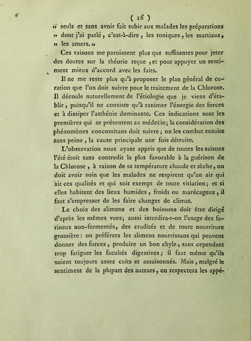 ( I(î ) îj seuls et sans avoir fait subir aux malades les préparations »> dont j’ai parlé j c’est-à-dire j les toniques j les martiaux^ » les amers, i» Ces raisons me paroissent plus que suffisantes pour jeter des doutes sur la théorie reçue jet pour appuyer un senti- ment mieux d’accord avec les faits. Il ne me reste plus qu’à proposer le plan général de cu- ration que l’on doit suivre pour le traitement de la Chlorose. Il découle naturellement de l’étiologie que je viens d’éta- blir J puisqu’il ne consiste qu’à ranimer l’énergie des forces et à dissiper l’asthénie dominante. Ces indications sont les premières qui se présentent au médecin; la considération des phénomènes concomitans doit suivre ; on les combat ensuite sans peine j la cause principale une fois détruite. L’observation nous ayant appris que de toutes les saisons l’été étoit sans contredit la plus favorable à la guérison de la Chlorose j à raison de sa température chaude et sèche j on doit avoir soin que les malades ne respirent qu’un air qui ait ces qualités et qui soit exempt de toute vitiation; et si elles habitent des lieux humides j froids ou marécageux j il faut s’empresser de les faire changer de climat. Le choix des alimens et des boissons doit être dirigé d’après les mêmes vues; aussi interdira-t-on l’usage des fa- rineux non-fermentés, des crudités et de toute nourriture grossière : on préférera les alimens nourrissans qui peuvent donner des forces , produire un bon chyle, sans cependant trop fatiguer les facultés digestives ,* il faut même qu’ils soient toujours assez cuits et assaisonnés. Mais, malgré le sentiment de la plupart des auteurs, on respectera les appé- *