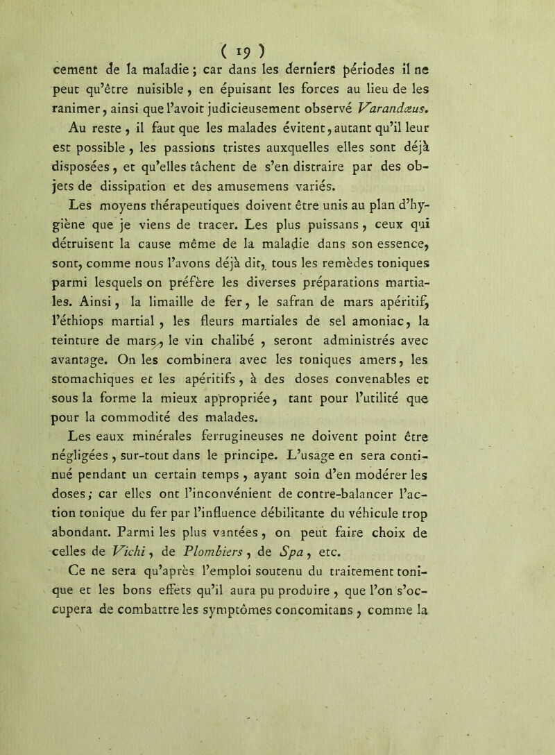 cernent <3e la maladie ; car dans les derniers périodes il ne peut qu’être nuisible y en épuisant les forces au lieu de les ranimer J ainsi que l’avoit judicieusement observé V'arandceus, Au reste, il faut que les malades évitent, autant qu’il leur est possible , les passions t;ristes auxquelles elles sont déjà disposées, et qu’elles tâchent de s’en distraire par des ob- jets de dissipation et des amusemens variés. Les moyens thérapeutiques doivent être unis au plan d’hy- giène que je viens de tracer. Les plus puissans, ceux qui détruisent la cause même de la maladie dans son essence, sont, comme nous l’avons déjà dit, tous les remèdes toniques parmi lesquels on préfère les diverses préparations martia- les. Ainsi, la limaille de fer, le safran de mars apéritifj l’éthiops martial , les fleurs martiales de sel amoniac, la teinture de mar^ le vin chalibé , seront administrés avec avantage. On les combinera avec les toniques amers, les stomachiques et les apéritifs, à des doses convenables et sous la forme la mieux appropriée, tant pour l’utilité que pour la commodité des malades. Les eaux minérales ferrugineuses ne doivent point être négligées , sur-tout dans le principe. L’usage en sera conti- nué pendant un certain temps , ayant soin d’en modérer les doses; car elles ont l’inconvénient de contre-balancer l’ac- tion tonique du fer par l’influence débilitante du véhicule trop abondant. Parmi les plus vantées, on peut faire choix de celles de J^ichi, de Plombiers , de Spa, etc. Ce ne sera qu’après l’emploi soutenu du traitement toni- que et les bons effets qu’il aura pu produire , que l’on s’oc- cupera de combattre les symptômes concomitans , comme la