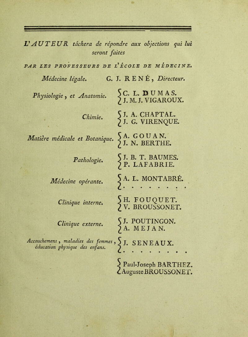 V AUTEUR tâchera de répondre aux objections qui lui seront faites PAR LES PROFESSEURS DE T ECOLE DE MÉDECIN E» Médecine légale* G. J. R E N É j Directeur, Physiologie j et Anatomie. G. L. B U M A S. J. M. J. VIGAROUX. Chimie, Matière médicale et Botanique. Pathologie, Médecine opérante* Clinique interne. Clinique externe* J. A. CHAPTAL. J. G. VIRENQUE. A. GO U A N. L N. BERTHE. J. B. T. BAUMES. P. LAFABRIE. A. L. MONTABRÉ. H. FOUQUET. V. BROUSSONET. J. POUTINGON. A. ME JA N. Accoiichemens ^ maladies des femmes jbj SENEAUX éducation physique des enfans, J I Paul-Joseph BARTHEZ. , Auguste BROUSSONET.