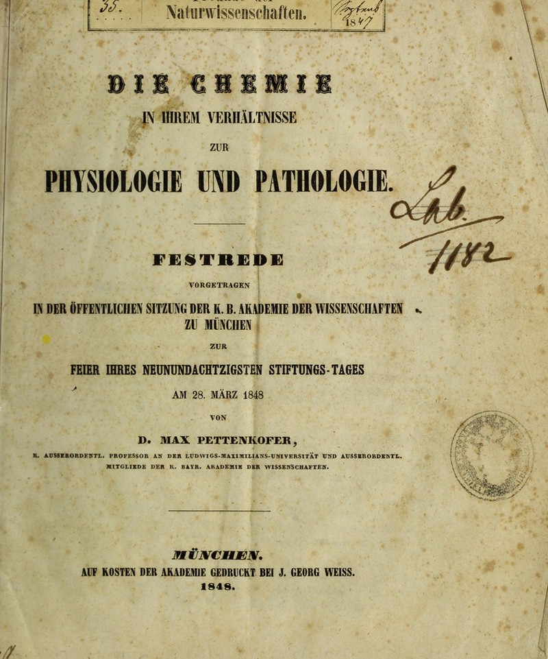 Naturwissenschaften. JN IHREM VERHÄLTNISSE ZUR PHYSIOLOGIE MD PATHOLOGIE FESTREDE VORGETRAGEN Di DER ÖFFENTLICHEN SITZUNG DER K. B. AKADEMIE DER WISSENSCHAFTEN k ZU MÜNCHEN ZUR FEIER IHRES NEUNUNDACHTZIGSTEN STIFTUNGS-TAGES AM 28. MÄRZ 1848 VON D. MAX PETTENKOFER , H. AUSSERORDFNTL. PROFESSOR AN DER LUDWIGS-MAXIMILIANS-UNIVERSITAT UND AUSSER ORDEN TL. MITGLIEDS DER H. BATR. AKADEMIE DER WISSENSCHAFTEN. JfMIXCUW. AUF KOSTEN DER AKADEMIE GEDRUCKT BEI J. GEORG WEISS. 1848. // •' > . ■■ *