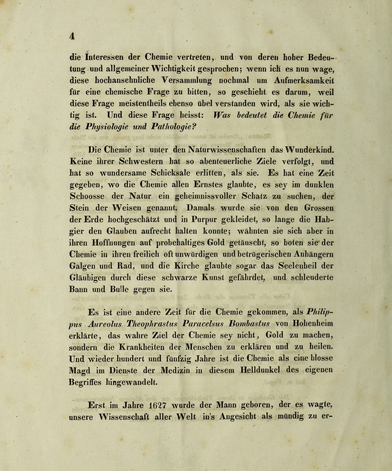 die Interessen der Chemie vertreten, und von deren hoher Bedeu- tung und allgemeiner Wichtigkeit gesprochen; wenn ich es nun wage, diese hochansehnliche Versammlung nochmal um Aufmerksamkeit für eine chemische Frage zu bitten, so geschieht es darum, weil diese Frage meistentheils ebenso übel verstanden wird, als sie wich- tig ist. Und diese Frage heisst: Was bedeutet die Chemie für die Physiologie und Pathologie? Die Chemie ist unter den Naturwissenschaften das Wunderkind. Keine ihrer Schwestern hat so abenteuerliche Ziele verfolgt, und hat so wundersame Schicksale erlitten, als sie. Es hat eine Zeit gegeben, wo die Chemie allen Ernstes glaubte, es sey im dunklen Schoosse der Natur ein geheimnissvoller Schatz zu suchen, der Stein der Weisen genannt. Damals wurde sie von den Grossen der Erde hochgeschätzt und in Purpur gekleidet, so lange die Hab- gier den Glauben aufrecht halten konnte; wähnten sie sich aber in ihren Hoffnungen auf probehaltiges Gold getäuscht, so boten sie'der Chemie in ihren freilich oft unwürdigen und betrügerischen Anhängern Galgen und Rad, und die Kirche glaubte sogar das Seelenheil der Gläubigen durch diese schwarze Kunst gefährdet, und schleuderte Baun und Bulle gegen sie. Es ist eine andere Zeit für die Chemie gekommen, als Philip- pus Aureolus Theophrastus Paracelsus Bombastus von Hohenheim erklärte, das wahre Ziel der Chemie sey nicht, Gold zu machen, sondern die Krankheiten der Menschen zu erklären und zu heilen. Und wieder hundert und fünfzig Jahre ist die Chemie als eine blosse Magd im Dienste der Medizin in diesem Helldunkel des eigenen Begriffes hingewandelt. Erst im Jahre 1627 wurde der Mann geboren, der es wagte, unsere Wissenschaft aller Welt in’s Angesicht als mündig zu er-