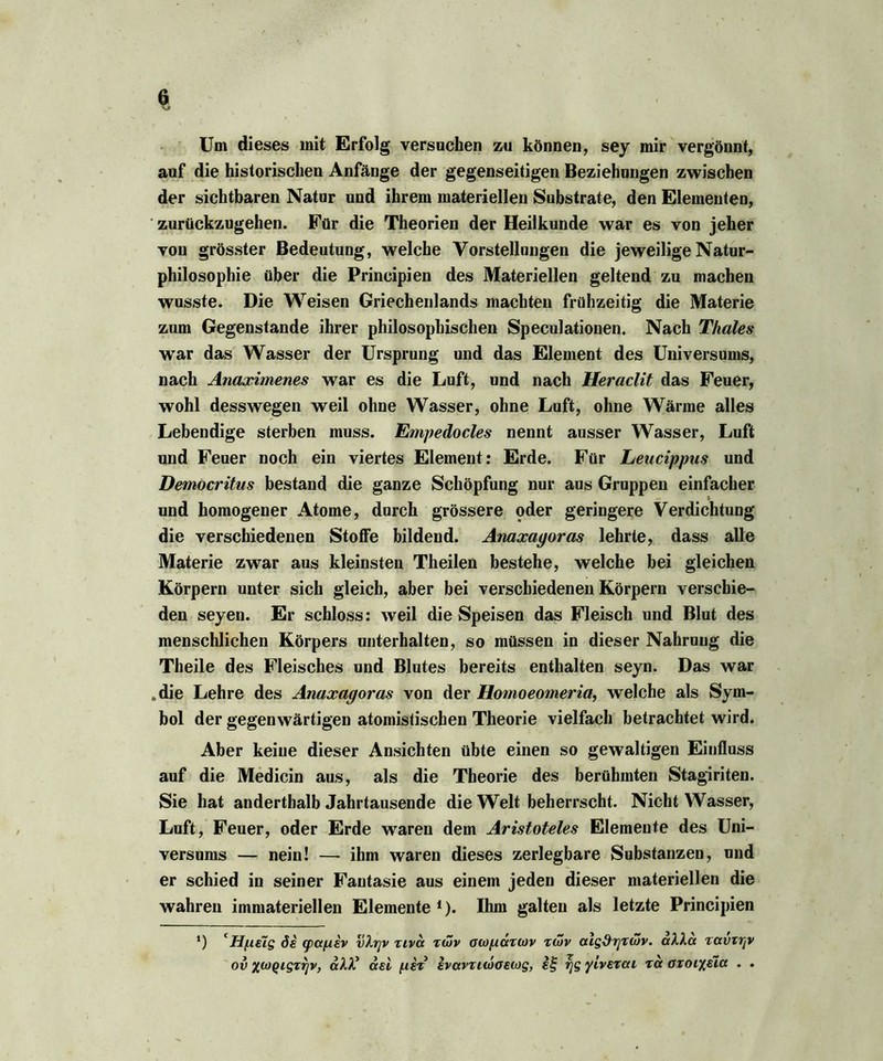 Um dieses mit Erfolg versuchen zu können, sey mir vergönnt, auf die historischen Anfänge der gegenseitigen Beziehungen zwischen der sichtbaren Natur und ihrem materiellen Substrate, den Elementen, zurückzugehen. Für die Theorien der Heilkunde war es von jeher von grösster Bedeutung, welche Vorstellungen die jeweilige Natur- philosophie über die Principien des Materiellen geltend zu machen wusste. Die Weisen Griechenlands machten frühzeitig die Materie zum Gegenstände ihrer philosophischen Speculationen. Nach Thaies war das Wasser der Ursprung und das Element des Universums, nach Anaximenes wrar es die Luft, und nach Heraclit das Feuer, wohl desswegen weil ohne Wasser, ohne Luft, ohne Wärme alles Lebendige sterben muss. Empedocles nennt ausser Wasser, Luft und Feuer noch ein viertes Element: Erde. Für Leucippus und Democritus bestand die ganze Schöpfung nur aus Gruppen einfacher und homogener Atome, durch grössere pder geringere Verdichtung die verschiedenen Stoffe bildend. Anaxayoras lehrte, dass alle Materie zwar aus kleinsten Theilen bestehe, welche bei gleichen Körpern unter sich gleich, aber bei verschiedenen Körpern verschie- den seyen. Er schloss: weil die Speisen das Fleisch und Blut des menschlichen Körpers unterhalten, so müssen in dieser Nahrung die Theile des Fleisches und Blutes bereits enthalten seyn. Das war „die Lehre des Anaxagoras von der Homoeomeria, welche als Sym- bol der gegenwärtigen atomistischen Theorie vielfach betrachtet wird. Aber keine dieser Ansichten übte einen so gewaltigen Einfluss auf die Medicin aus, als die Theorie des berühmten Stagiriten. Sie hat anderthalb Jahrtausende die Welt beherrscht. Nicht Wasser, Luft, Feuer, oder Erde waren dem Aristoteles Elemente des Uni- versums — nein! — ihm waren dieses zerlegbare Substanzen, und er schied in seiner Fantasie aus einem jeden dieser materiellen die wahren immateriellen Elemente ,). Ihm galten als letzte Principien *) cHf.ielg öi cpa/Aev vXrjV zivcc zwv ocopdztov zwv aig&rjzwv. aXXa zavzrpt ov xwQigzrjv, aM? asi fitz evavzuöoeiog, i§ rjgyivezai za azoiyeia . .