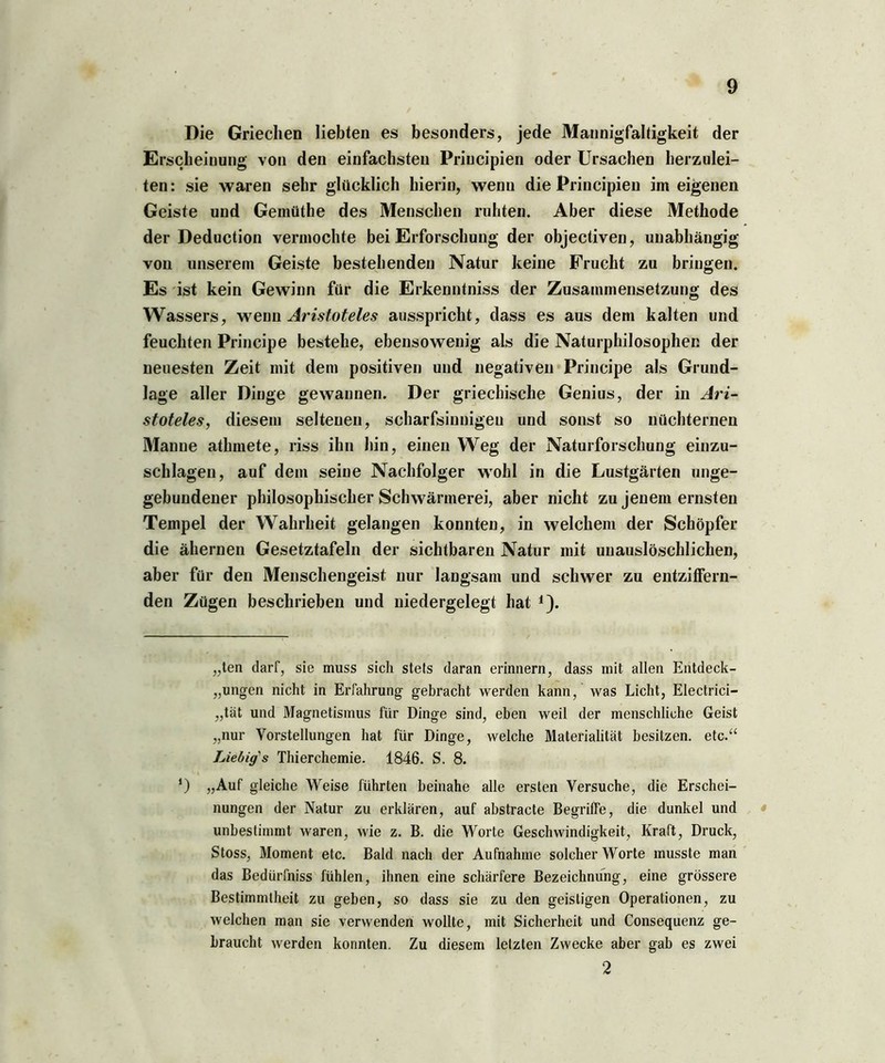 Die Griechen liebten es besonders, jede Mannigfaltigkeit der Erscheinung von den einfachsten Priucipien oder Ursachen herzulei- ten: sie waren sehr glücklich hierin, wenn die Principieu im eigenen Geiste und Gemüthe des Menschen ruhten. Aber diese Methode der Deduction vermochte bei Erforschung der objectiven, unabhängig von unserem Geiste bestehenden Natur keine Frucht zu bringen. Es ist kein Gewinn für die Erkenntniss der Zusammensetzung des Wassers, wenn Aristoteles ausspricht, dass es aus dem kalten und feuchten Principe bestehe, ebensowenig als die Naturphilosopher. der neuesten Zeit mit dem positiven und negativen Principe als Grund- lage aller Dinge gewannen. Der griechische Genius, der in Ari- stoteles, diesem seltenen, scharfsinnigen und sonst so nüchternen Manne athmete, riss ihn hin, einen Weg der Naturforschung einzu- schlagen, auf dem seine Nachfolger wohl in die Lustgärten unge- gebundener philosophischer Schwärmerei, aber nicht zu jenem ernsten Tempel der Wahrheit gelangen konnten, in welchem der Schöpfer die ähernen Gesetztafeln der sichtbaren Natur mit unauslöschlichen, aber für den Menschengeist nur langsam und schwer zu entziffern- den Zügen beschrieben und niedergelegt hat 1). „ten darf, sie muss sich stets daran erinnern, dass mit allen Entdeck- ungen nicht in Erfahrung gebracht werden kann, was Licht, Electrici- „tät und Magnetismus für Dinge sind, eben weil der menschliche Geist „nur Vorstellungen hat für Dinge, welche Materialität besitzen, etc.“ Liebigs Thierchemie. 1846. S. 8. ‘) „Auf gleiche Weise führten beinahe alle ersten Versuche, die Erschei- nungen der Natur zu erklären, auf abstracte Begriffe, die dunkel und unbestimmt waren, wie z. B. die Worte Geschwindigkeit, Kraft, Druck, Stoss, Moment etc. Bald nach der Aufnahme solcher Worte musste man das Bedürfnis fühlen, ihnen eine schärfere Bezeichnung, eine grössere Bestimmtheit zu geben, so dass sie zu den geistigen Operationen, zu welchen man sie verwenden wollte, mit Sicherheit und Consequenz ge- braucht werden konnten. Zu diesem letzten Zwecke aber gab es zwei 2