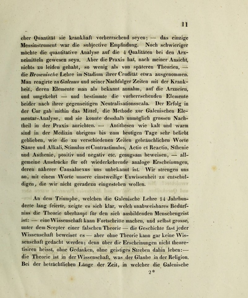 eher Quantität sie krankhaft vorherrschend seyen; — das einzige Messinstrument war die subjective Empfindung. Noch schwieriger möchte die quantitative Analyse auf die 4 Qualitäten bei den Arz- neimitteln gewesen seyn. Aber die Praxis hat, nach meiner Ansicht, nichts zu leiden gehabt, so wenig als von späteren Theorien, — die Browni.sehe Lehre im Stadium ihrer Crudität etwa ausgenommen. Man reagirte zu Galenus und seiner Nachfolger Zeiten mit der Krank- heit, deren Elemente man als bekannt aunahm, auf die Arzneien, und umgekehrt — und bestimmte die vorherrschenden Elemente beider nach ihrer gegenseitigen Neutralisationsscala. Der Erfolg in der Cur gab mithin das Mittel, die Methode zur Galenischen Ele- mentar-Analyse, und sie konnte desshalb unmöglich grossen Nach- theil in der Praxis anrichten. — Antithesen wie kalt und warm sind in der Medizin übrigens bis zum heutigen Tage sehr beliebt geblieben, wie die zu verschiedenen Zeiten gebräuchlichen Worte Säure und Alkali, Stimulus et Contrastimulus, Actio et Reactio, Sthenie und Asthenie, positiv und negativ etc. genugsam beweisen, — all- gemeine Ausdrücke für oft wiederkehrende analoge Erscheinungen, deren näherer Causalnexus uns unbekannt ist. Wir strengen uns an, mit einem Worte unsere einstweilige Unwissenheit zu entschul- digen, die wir nicht geradezu eingestehen wollen. An dem Triumphe, welchen die Galenische Lehre 14 Jahrhun- derte lang feierte, zeigte es sich klar, welch unabweisbares Bediirf- niss die Theorie überhaupt für den sich ausbildenden Menschengeist ist: — eine Wissenschaft kann Fortschritte machen, und selbst grosse, unter dem Scepter einer falschen Theorie—die Geschichte fast jeder Wissenschaft beweiset es — aber ohne Theorie kann gar keine Wis- senschaft gedacht werden; denn über die Erscheinungen nichttheore- tisiren heisst, ohne Gedanken, ohne geistiges Streben dahin leben: — die Theorie ist in der Wissenschaft, was der Glaube in der Religion. Bei der beträchtlichen Länge der Zeit, in welcher die Galenische 2*