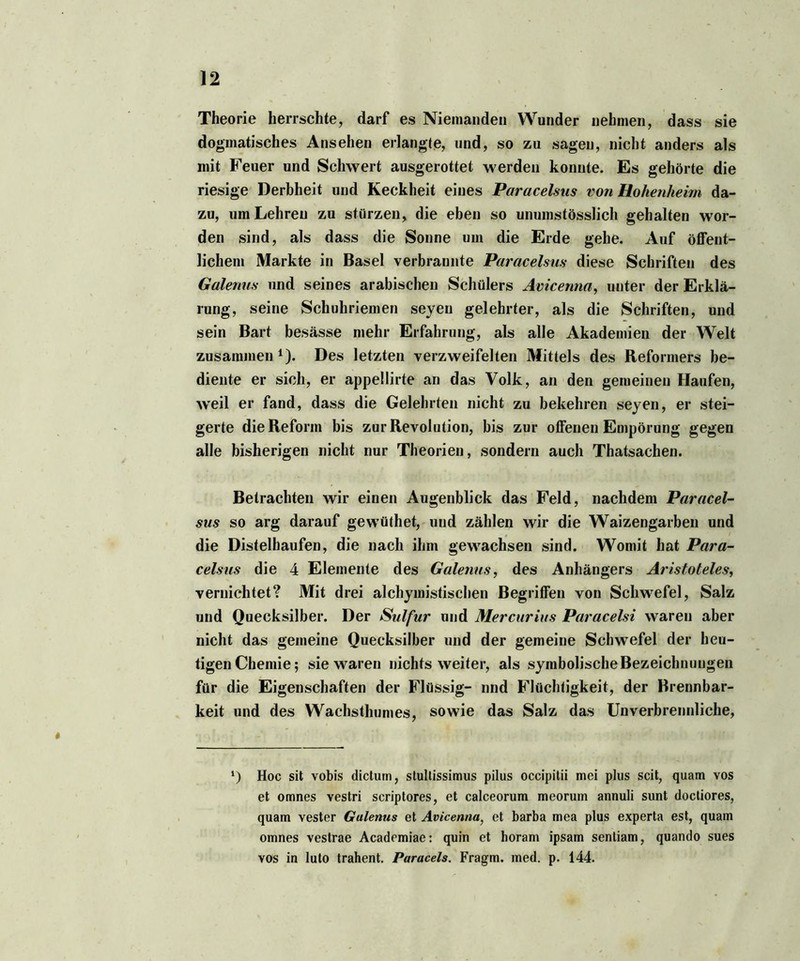 Theorie herrschte, darf es Niemanden Wunder nehmen, dass sie dogmatisches Ansehen erlangte, und, so zu sagen, nicht anders als mit Feuer und Schwert ausgerottet werden konnte. Es gehörte die riesige Derbheit und Keckheit eines Paracelsus von Hohenheim da- zu, um Lehren zu stürzen, die eben so unumstösslich gehalten wor- den sind, als dass die Sonne um die Erde gehe. Auf öffent- lichem Markte in Basel verbrannte Paracelsus diese Schriften des Galenits und seines arabischen Schülers Avicenna, unter der Erklä- rung, seine Schuhriemen seyeu gelehrter, als die Schriften, und sein Bart besässe mehr Erfahrung, als alle Akademien der Welt zusammen1). Des letzten verzweifelten Mittels des Reformers be- diente er sich, er appellirte an das Volk, an den gemeinen Haufen, weil er fand, dass die Gelehrten nicht zu bekehren seyen, er stei- gerte die Reform bis zur Revolution, bis zur offenen Empörung gegen alle bisherigen nicht nur Theorien, sondern auch Thatsachen. Betrachten wir einen Augenblick das Feld, nachdem Paracel- sus so arg darauf gewüthet, und zählen wir die Waizengarben und die Distelhaufen, die nach ihm gewachsen sind. Womit hat Para- celsus die 4 Elemente des Galenits, des Anhängers Aristoteles, vernichtet? Mit drei alchymistischen Begriffen von Schwefel, Salz und Quecksilber. Der Sulfur und Mercurius Paracelsi waren aber nicht das gemeine Quecksilber und der gemeine Schwefel der heu- tigen Chemie; sie waren nichts weiter, als symbolische Bezeichnungen für die Eigenschaften der Flüssig- nnd Flüchtigkeit, der Brennbar- keit und des Wachsthumes, sowie das Salz das Unverbrennliche, ‘) Hoc sit vobis dictum, stultissimus pilus occipitii mei plus seit, quam vos et omnes vestri scriptores, et calceorum meorum annuli sunt doctiores, quam vester Gulenus et Avicenna, et barba mea plus experta est, quam omnes vestrae Academiae: quin et horam ipsam sentiam, quando sues vos in luto trahent. Paracels. Fragm. med. p. 144.