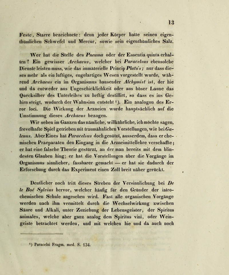 Feste, Starre bezeicbnete: denn jeder Körper hatte seinen eigen- tümlichen Schwefel und Mercur, sowie sein eigentümliches Salz. Wer hat die Stelle des Pneuma oder der Essentia quinta erhal- ten ? Ein gewisser Arcliaeus, welcher bei Paracelsus ebensolche Dienste leisten muss, wie das immaterielle Princip Plato's ; nur dass die- ses mehr als ein luftiges, engelartiges Wesen vorgestellt wurde, wäh- rend Archaeus ein im Organismus hausender Alchymist ist, der hie und da entweder aus Ungeschicklichkeit oder aus böser Laune das Quecksilber des Unterleibes zu heftig destillirt, so dass es ins Ge- hirnsteigt, wodurch der Wahnsinn entsteht1). Ein analogon des Er- ror loci. Die Wirkung der Arzneien wurde hauptsächlich auf die Umstimmung dieses Archaeus bezogen. Wir sehen im Ganzen das nämliche, willkührliche, ich möchte sagen, frevelhafte Spiel getrieben mit traumähnlichen Vorstellungen, wie bei Ga- lenus. Ab^r Eines hat Paracelsus doch genützt, ausserdem, dass er che- mischen Praeparaten den Eingang in die Arzneimittellehre verschaffte; er hat eine falsche Theorie gestürzt, an der man bereits mit dem blin- desten Glauben hing; er hat die Vorstellungen über die Vorgänge im Organismus sinnlicher, fassbarer gemacht — er hat sie dadurch der Erforschung durch das Experiment einen Zoll breit näher gerückt. Deutlicher noch tritt dieses Streben der Versinnlichung bei De le Boe Sylvius hervor, welcher häufig für den Gründer der iatro- chemischeu Schule angesehen wird. Fast alle organischen Vorgänge werden nach ihm vermittelt durch die Wechselwirkung zwischen Säure und Alkali, unter Zuziehung der Lebensgeister, der Spiritus animales, welche aber ganz analog dem Spiritus vini, oder Wein- geiste betrachtet werden, und mit welchen hie und da auch noch ‘) Paracelsi Fragm. med. S. 134.