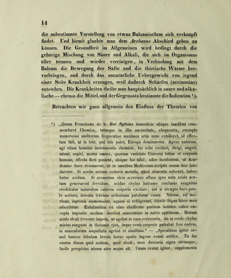 die unbestimmte Vorstellung von etwas Balsamischem sich verknüpft findet. Und hiemit glaubte man dem Arcliaeus Abschied geben zu können. Die Gesundheit im Allgemeinen wird bedingt durch die gehörige Mischung von Säure und Alkali, die sich im Organismus öfter trennen und wieder vereinigen, in Verbindung mit dem Balsam die Bewegung der Säfte und die thierische Wärme her- vorbringen, und durch das unnatürliche Uebergewicht von irgend einer Seite Krankheit erzeugen, weil dadurch Schärfen (acrimoniae) entstehen. Die Krankheiten theilte man hauptsächlich in saure und alka- lische— ebenso die Mittel, und der Gegensatz bestimmte dielndication i). Betrachten wir ganz allgemein den Einfluss der Theorien von *) „Quum Franciscus de le Boe Sylvius immodicis ubique laudibus com- mendaret Chemica, totusque in illis auctoritate, eloquentia, exemplo numerosae auditorum frequentiae maximos artis usus extolleret, id effec- tum fuit, ut in totä, quä late patet, Europa dominaretur. Agere naturam, agi vitam hominis inslrumentis chernicis, his solis excitari, dirigi, augeri, minui, sopiri, motus omnes, quorum varietate Universi totius et corporis humani, effecta fieri possent, absque his nihil, adeo inculcatum, ut Aca- demiae haec resonarent, ut in Omnibus Medicorum scriptis unum hoc lau- daretur. Si acedo acrium roderet inetalla, quod alimenta solveret, habe- batur acidum. Si aromatum oleis acerrimis affusa igne nata acida aes- tum generarent fervidum, acidus chylus balsamo confusus sanguinis credebatur naturalem calorem corporis excitare; aut si utraque haec pau- lo acriora, inventa febrium ardentium putabatur causa. Nitrum, sal ma- rinus, inprimis ainmoniacus, aquam si refrigerant, febrile frigus hisce mox adscribitur. Exhalantium ex vino ebulliente partium indoles calice ex- cepta imposito modum docebat nascentium in nobis spirituum. Mistum acido alcali fervente impetu, ut agebat in vasa coercentia, ita in corde chylus mistus sanguini in thalamis ejus, inque venis corporis patrabat fere eadem, in musculorum ampullulis agebat et simillima.“ — „Speculatus igitur se- mel hancce fabulam brevis horae spatio ingens evasit artifex. Tu fac cautus discas quid acidum, quid alcali; mox docearis signa utriusque; facile perspicies utrum utro majus sit. Unum restat igitur, supplementa