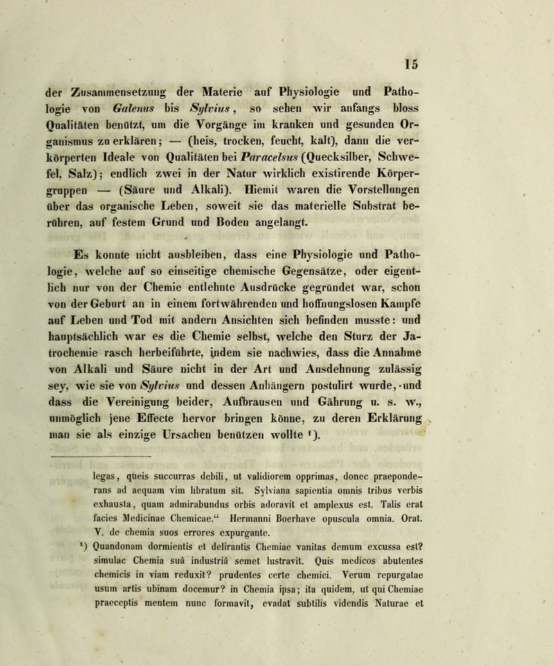 der Zusammensetzung der Materie auf Physiologie und Patho- logie von Galenus bis Sylvius, so sehen wir anfangs bloss Qualitäten benützt, um die Vorgänge im kranken und gesunden Or- ganismus zn erklären; — (lieis, trocken, feucht, kalt), dann die ver- körperten Ideale von Qualitäten bei Paracelsus- (Quecksilber, Schwe- fel, Salz); endlich zwei in der Natur wirklich existirende Körper- gruppen — (Säure und Alkali). Hiemit waren die Vorstellungen über das organische Leben, soweit sie das materielle Substrat be- rühren, auf festem Grund und Boden angelangt. Es konnte nicht ausbleiben, dass eine Physiologie und Patho- logie, welche auf so einseitige chemische Gegensätze, oder eigent- lich nur von der Chemie entlehnte Ausdrücke gegründet war, schon von der Geburt au in einem fortwährenden und hoffnungslosen Kampfe auf Leben und Tod mit andern Ansichten sich befinden musste: nnd hauptsächlich war es die Chemie selbst, welche den Sturz der Ja- trochemie rasch herbeiführte, indem sie nachwies, dass die Annahme von Alkali und Säure nicht in der Art und Ausdehnung zulässig sey, wie sie von Sylvius und dessen Anhängern postulirt wurde, * *und dass die Vereinigung beider, Aufbrausen und Gährung u. s. w., unmöglich jene Effecte hervor bringen könne, zu deren Erklärung v man sie als einzige Ursachen benützen wollte *). legas, queis succurras debili, ut validiorem opprimas, donec praeponde- rans ad aequam vim hbratum sit. Sylviana sapientia omnis tribus verbis exhausta, quam admirabundus orbis adoravit et amplexus est. Talis erat facies Medicinae Chemicae.“ Hermanni Boerhave opuscula omnia. Orat. V. de chemia suos errores expurgante. *) Qiiandonam dormientis et delirantis Chemiae vanitas demum excussa est? simulac Chemia suä industriä semet lustravit. Quis medicos abutentes chemicis in viam reduxit? prudentes certe chemici. Verum repurgatae usum artis ubinam docemur? in Chemia ipsa; ita quidem, ut qui Chemiae praeceptis mentem nunc formavit, evadat subtilis videndis Naturae et