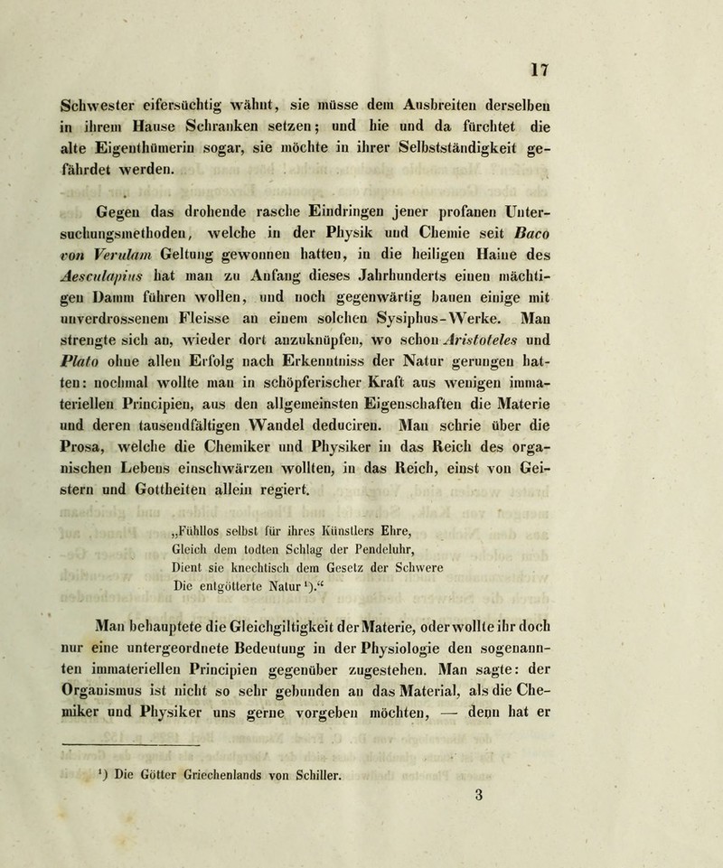 Schwester eifersüchtig wähnt, sie müsse dem Ausbreiten derselben in ihrem Hanse Schranken setzen; und hie und da fürchtet die alte Eigenthümerin sogar, sie möchte in ihrer Selbstständigkeit ge- fährdet werden. Gegen das drohende rasche Eindringen jener profanen Unter- suchungsmethoden, welche in der Physik und Chemie seit Baco von Verulam Geltung gewonnen hatten, in die heiligen Haine des Aesculapins hat man zu Anfang dieses Jahrhunderts einen mächti- gen Damm führen wollen, und noch gegenwärtig bauen einige mit unverdrossenem Fleisse an einem solchen Sysiphus-Werke. Man strengte sich an, wieder dort anzuknüpfen, wo schon Aristoteles und Plato ohne allen Erfolg nach Erkenntniss der Natur gerungen hat- ten: nochmal wollte mau in schöpferischer Kraft aus wenigen imma- teriellen Priucipieu, aus den allgemeinsten Eigenschaften die Materie und deren tausendfältigen Wandel deduciren. Man schrie über die Prosa, welche die Chemiker und Physiker in das Reich des orga- nischen Lebens einschwärzen wollten, in das Reich, einst von Gei- stern und Gottheiten allein regiert. „Fühllos selbst für ihres Künstlers Ehre, Gleich dem todten Schlag der Pendeluhr, Dient sie knechtisch dem Gesetz der Schwere Die entgötterte Natur *).“ Man behauptete die Gleichgiltigkeit der Materie, oder wollte ihr doch nur eine untergeordnete Bedeutung in der Physiologie den sogenann- ten immateriellen Principien gegenüber zugestehen. Man sagte: der Organismus ist nicht so sehr gebunden an das Material, als die Che- miker und Physiker uns gerne vorgeben möchten, — denn hat er *) Die Götter Griechenlands von Schiller. 3