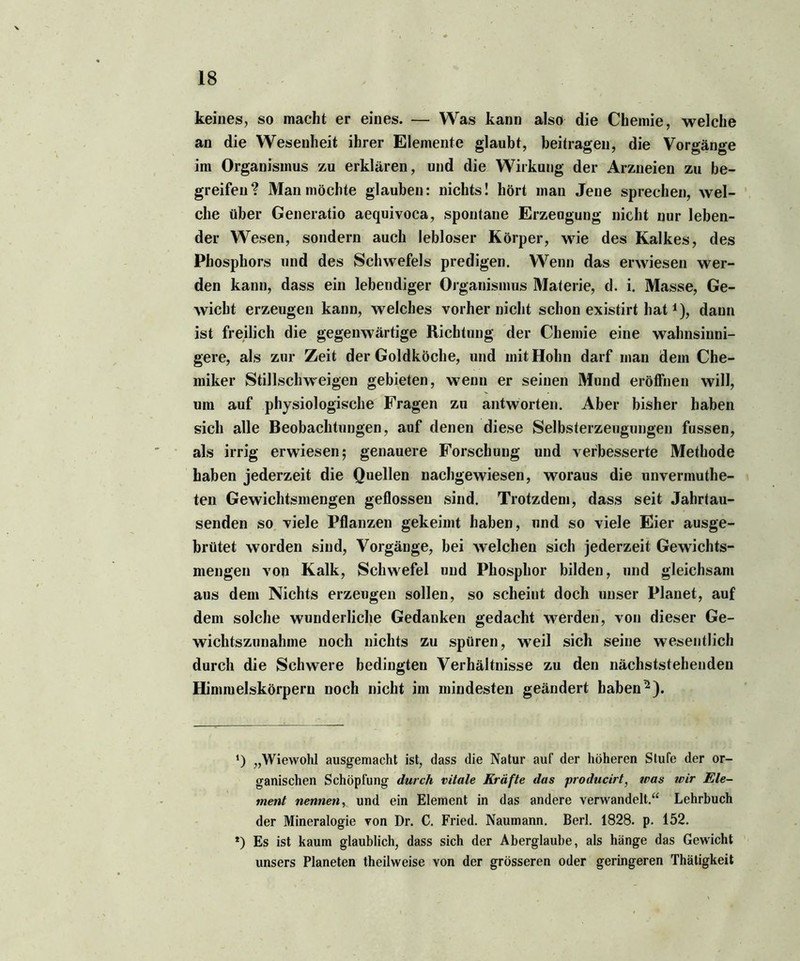 keines, so macht er eines. — Was kann also die Chemie, welche an die Wesenheit ihrer Elemente glaubt, beitragen, die Vorgänge im Organismus zu erklären, und die Wirkung der Arzneien zu be- greifen? Man möchte glauben: nichts! hört man Jene sprechen, wel- che über Generatio aequivoca, spontane Erzeugung nicht nur leben- der Wesen, sondern auch lebloser Körper, wie des Kalkes, des Phosphors und des Schwefels predigen. Wenn das erwiesen wer- den kann, dass ein lebendiger Organismus Materie, d. i. Masse, Ge- wicht erzeugen kann, welches vorher nicht schon existirt hat1), dann ist freilich die gegenwärtige Richtung der Chemie eine wahnsinni- gere, als zur Zeit der Goldköche, und mit Hohn darf man dem Che- miker Stillschweigen gebieten, wenn er seinen Mund eröffnen will, um auf physiologische Fragen zu antworten. Aber bisher haben sich alle Beobachtungen, auf denen diese Selbsterzeugungen fussen, als irrig erwiesen; genauere Forschung und verbesserte Methode haben jederzeit die Quellen nachgewiesen, woraus die unvermuthe- ten Gewichtsmengen geflossen sind. Trotzdem, dass seit Jahrtau- senden so viele Pflanzen gekeimt haben, und so viele Eier ausge- brütet worden sind, Vorgänge, bei welchen sich jederzeit Gewichts- mengen voti Kalk, Schwefel und Phosphor bilden, und gleichsam aus dem Nichts erzeugen sollen, so scheint doch unser Planet, auf dem solche wunderliche Gedanken gedacht werden, von dieser Ge- wichtszunahme noch nichts zu spüren, wTeil sich seine wesentlich durch die Schwere bedingten Verhältnisse zu den nächststehenden Himmelskörpern noch nicht im mindesten geändert haben-). *) „Wiewohl ausgemacht ist, dass die Natur auf der höheren Stufe der or- ganischen Schöpfung durch vitale Kräfte das producirt, was wir Ele- ment nennen, und ein Element in das andere verwandelt.“ Lehrbuch der Mineralogie von Dr. C. Fried. Naumann. Berl. 1828. p. 152. *) Es ist kaum glaublich, dass sich der Aberglaube, als hänge das Gewicht unsers Planeten theilweise von der grösseren oder geringeren Thätigkeit