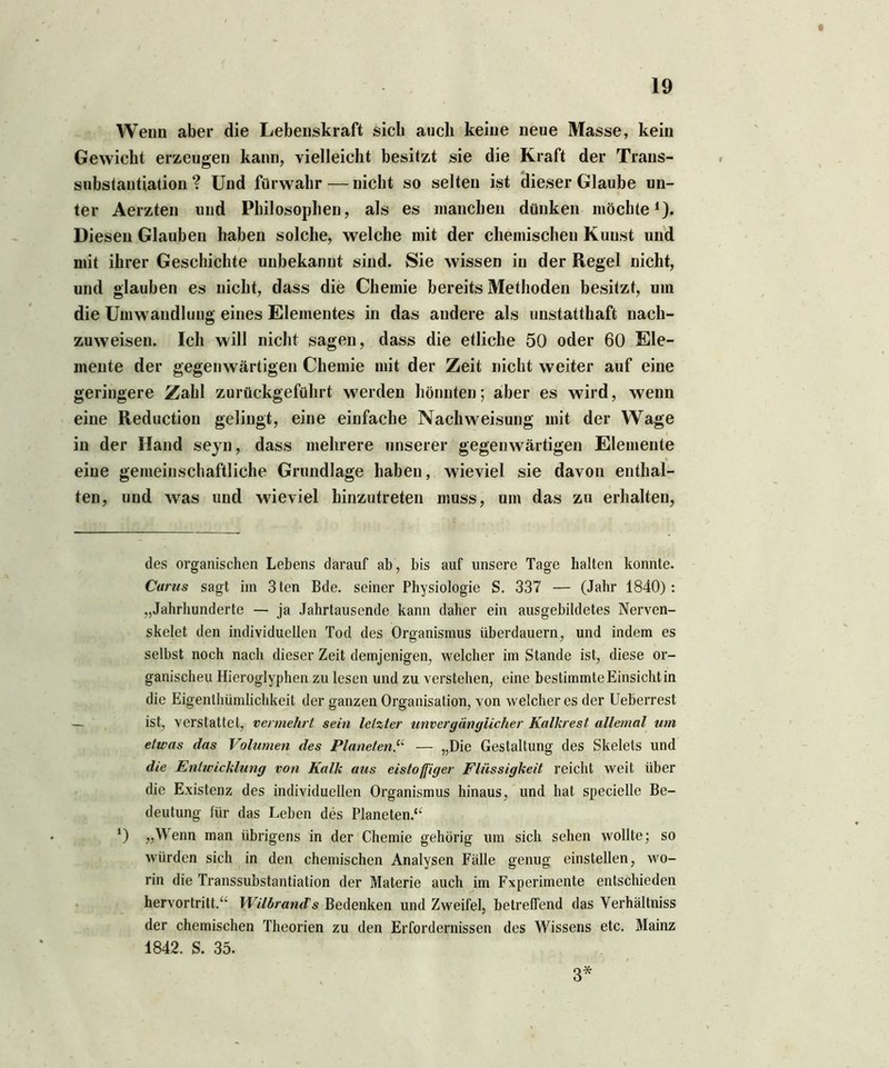 t 19 Wenn aber die Lebenskraft sich auch keine neue Masse, kein Gewicht erzeugen kann, vielleicht besitzt sie die Kraft der Trans- substautiation ? Und fürwahr — nicht so selten ist dieser Glaube un- ter Aerzten und Philosophen, als es manchen dünken möchte1). Diesen Glauben haben solche, welche mit der chemischen Kunst und mit ihrer Geschichte unbekannt sind. Sie wissen in der Regel nicht, und glauben es nicht, dass die Chemie bereits Methoden besitzt, um die Umwandlung eines Elementes in das andere als unstatthaft nach- zuweisen. Ich will nicht sagen, dass die etliche 50 oder 60 Ele- mente der gegenwärtigen Chemie mit der Zeit nicht weiter auf eine geringere Zahl zurückgeführt werden könnten; aber es wird, wenn eine Reduction gelingt, eine einfache Nachweisung mit der Wage in der Hand seyn, dass mehrere unserer gegenwärtigen Elemente eine gemeinschaftliche Grundlage haben, wieviel sie davon enthal- ten, und was und wieviel hinzutreten muss, um das zu erhalten, des organischen Lebens darauf ab, bis auf unsere Tage halten konnte. Curus sagt im 3ten Bde. seiner Physiologie S. 337 — (Jahr 1840): „Jahrhunderte — ja Jahrtausende kann daher ein ausgebildetes Nerven- skelet den individuellen Tod des Organismus überdauern, und indem es selbst noch nach dieser Zeit demjenigen, welcher im Stande ist, diese or- ganischeu Hieroglyphen zu lesen und zu verstehen, eine bestimmte Einsicht in die Eigenthümlichkeit der ganzen Organisation, von welcher es der Ueberrest ist, verstattet, vermehrt sein letzter unvergänglicher Kalkrest allemal um etwas das Volumen des Planeten.“ — „Die Gestaltung des Skelets und die Entwicklung von Kalk aus eistoffiger Flüssigkeit reicht weit über die Existenz des individuellen Organismus hinaus, und hat specielle Be- deutung für das Leben des Planeten.“ *) „Wenn man übrigens in der Chemie gehörig um sich sehen wollte; so würden sich in den chemischen Analysen Fälle genug einstellen, wo- rin die Transsubstantiation der Materie auch im Experimente entschieden hervortritt.“ Wilbrands Bedenken und Zweifel, betreffend das Verhältniss der chemischen Theorien zu den Erfordernissen des Wissens etc. Mainz 1842. S. 35. 3*