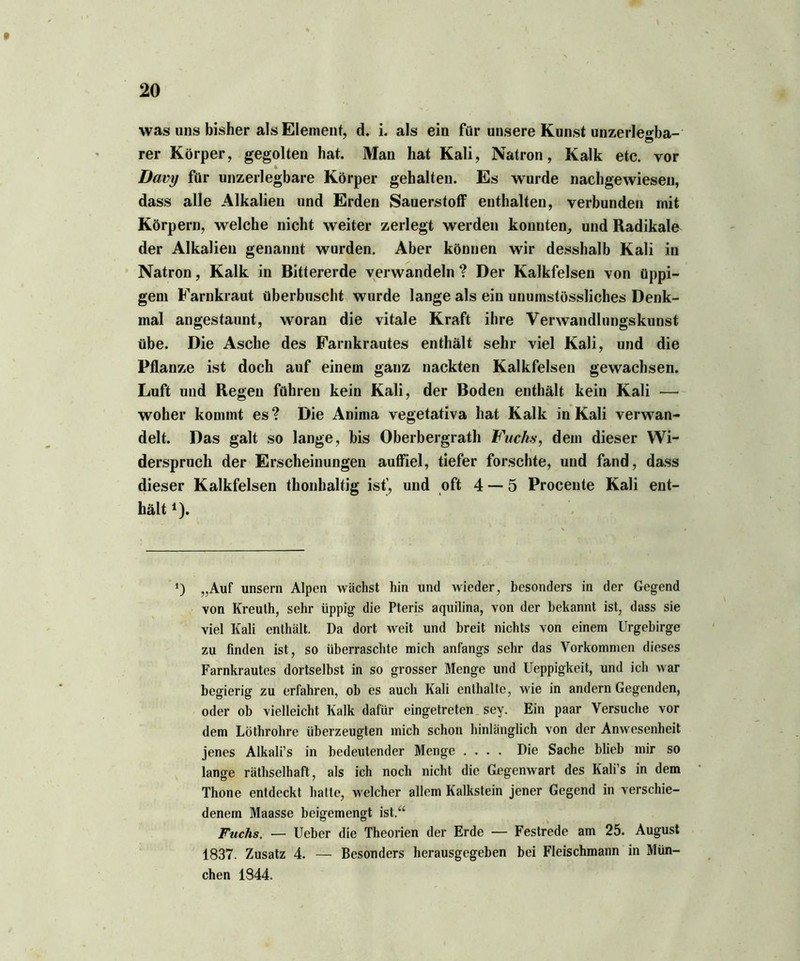 was uns bisher als Element, d. i. als ein für unsere Kunst unzerleHba- rer Körper, gegolten hat. Man hat Kali, Natron, Kalk etc. vor « Davy für unzerlegbare Körper gehalten. Es wurde nachgewiesen, dass alle Alkalien und Erden Sauerstoff enthalten, verbunden mit Körpern, welche nicht weiter zerlegt werden konnten, und Radikale der Alkalien genannt wurden. Aber können wir desshalb Kali in Natron, Kalk in Bittererde verwandeln ? Der Kalkfelsen von üppi- gem Farnkraut überbuscht wurde lange als ein unumstössliches Denk- mal angestaunt, woran die vitale Kraft ihre Verwandlnngskunst übe. Die Asche des Farnkrautes enthält sehr viel Kali, und die Pflanze ist doch auf einem ganz nackten Kalkfelsen gewachsen. Luft und Regen führen kein Kali, der Boden enthält kein Kali — woher kommt es? Die Anima vegetativa hat Kalk in Kali verwan- delt. Das galt so lange, bis Oberbergrath Fuchs, dem dieser Wi- derspruch der Erscheinungen auffiel, tiefer forschte, und fand, dass dieser Kalkfelsen thonbaltig ist', und oft 4 — 5 Procente Kali ent- hält *). *) „Auf unsern Alpen wächst hin und wieder, besonders in der Gegend von Kreuth, sehr üppig die Pteris aquilina, von der bekannt ist, dass sie viel Kali enthält. Da dort weit und breit nichts von einem Urgebirge zu finden ist, so überraschte mich anfangs sehr das Vorkommen dieses Farnkrautes dortselbst in so grosser Menge und Ueppigkeit, und ich war begierig zu erfahren, ob es auch Kali enthalte, wie in andern Gegenden, oder ob vielleicht Kalk dafür eingetreten sey. Ein paar Versuche vor dem Löthrohre überzeugten mich schon hinlänglich von der Anwesenheit jenes Alkali’s in bedeutender Menge .... Die Sache blieb mir so lange räthselhaft, als ich noch nicht die Gegenwart des Kali’s in dem Thone entdeckt hatte, welcher allem Kalkstein jener Gegend in verschie- denem Maasse beigemengt ist.“ Fuchs. — Ueber die Theorien der Erde — Festrede am 25. August 1837. Zusatz 4. — Besonders herausgegeben bei Fleischmann in Mün- chen 1844.