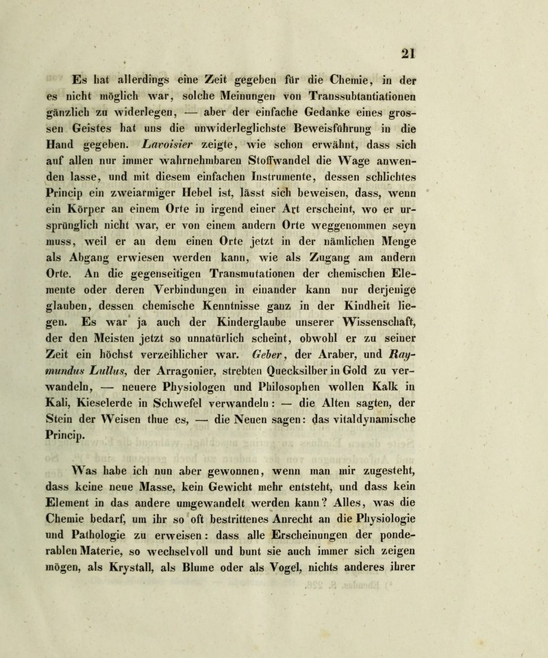 Es hat allerdings eine Zeit gegeben für die Chemie, in der es nicht möglich war, solche Meinungen von Transsubtantiationen gänzlich zu widerleget!, — aber der einfache Gedanke eines gros- sen Geistes hat uns die unwiderleglichste Beweisführung in die Hand gegeben. Lavoisier zeigte, wie schon erwähnt, dass sich auf allen nur immer wahrnehmbaren Stoffwandel die Wage anwen- den lasse, und mit diesem einfachen Instrumente, dessen schlichtes Princip ein zweiarmiger Hebel ist, lässt sich beweisen, dass, wenn ein Körper an einem Orte in irgend einer Art erscheint, wo er ur- sprünglich nicht war, er von einem andern Orte weggenommen seyn muss, weil er an dem einen Orte jetzt in der nämlichen Menge als Abgang erwiesen werden kann, wie als Zugang am andern Orte. An die gegenseitigen Transmutationen der chemischen Ele- mente oder deren Verbindungen in einander kann nur derjenige glauben, dessen chemische Kenntnisse ganz in der Kindheit lie- gen. Es war ja auch der Kinderglaube unserer Wissenschaft, der den Meisten jetzt so unnatürlich scheint, obwohl er zu seiner Zeit ein höchst verzeihlicher war. Geber, der Araber, und Ray- mundus Lullus, der Arragonier, strebten Quecksilber in Gold zu ver- wandeln, — neuere Physiologen und Philosophen wollen Kalk in Kali, Kieselerde in Schwefel verwandeln : — die Alten sagten, der Stein der Weisen thue es, — die Neuen sagen: das vitaldynamische Princip. Was habe ich nun aber gewonnen, wenn man mir zugesteht, dass keine neue Masse, kein Gewicht mehr entsteht, und dass kein Element in das andere umgewandelt werden kann? Alles, was die Chemie bedarf, um ihr so oft bestrittenes Anrecht an die Physiologie und Pathologie zu erweisen: dass alle Erscheinungen der ponde- rableu Materie, so wechselvoll und bunt sie auch immer sich zeigen mögen, als Krystall, als Blume oder als Vogel, nichts anderes ihrer
