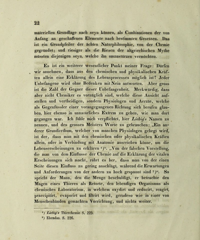 materiellen Grundlage nach seyn können, als Combinatiouen der von Anfang an geschaffenen Elemente nach bestimmten Gesetzen. Das ist ein Grundpfeiler der ächten Naturphilosophie, von der Chemie gegründet; und riesiger als die Riesen der altgriechischen Mythe müssten diejenigen seyn, welche ihn umzustürzen vermöchten. Es ist ein weiterer wesentlicher Punkt meiner Frage: Dürfen , wir annehmen, dass aus den chemischen und physikalischen Kräf- ten allein eine Erklärung des Lebensprocesses möglich ist? Jeder Unbefangene wird ohne Bedenken mit Nein antworten. Aber gross ist die Zahl der Gegner dieser Unbefangenheit. Merkwürdig, dass aber nicht Chemiker es vorzüglich sind, welche diese Ansicht auf- stellen und vertheidigen, sondern Physiologen und Aerzte, welche als Gegenfüssler einer vorangegangenen Richtung sich berufen glau- ben, hier ebenso in unnatürliches Extrem zu gehen, wie man dort gegangen war. Ich fühle mich verpflichtet, hier Liebig's Namen zu nennen, und des grossen Meisters Worte zu gebrauchen: „Ein an- derer Grundiirthum, welcher von manchen Physiologen gehegt wird, ist der, dass man mit den chemischen oder physikalischen Kräften allein, oder in Verbindung mit Anatomie ausreichen könne, um die Lebeuserscheinungen zu erklären 1)“. „Von der falschen Vorstellung, die man von dem Einflüsse der Chemie auf die Erklärung der vitalen Erscheinungen sich macht, rührt es her, dass man von der einen Seite diesen Einfluss zu gering anschlägt, während die Erwartungen und Anforderungen von der andern zu hoch gespannt sind 2j“. So spricht der Mann, den die Menge beschuldigt, er betrachte den Magen eines Thieres als Retorte, den lebendigen Organismus als chemisches Laboratorium, in welchem oxydirt und reducirt, reagirt, praecipitirt, evaporirt und filtrirt wird, geradeso wie in einer von Menschenhänden gemachten Vorrichtung, und nichts weiter. *) Liebig's Thierchemie S. 225. 2) Ebendas. S. 226.