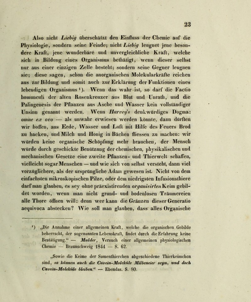 Also nicht Liebig überschätzt den Einfluss der Chemie auf die Physiologie, sondern seine Feinde; nicht Liebig leugnet jene beson- dere Kraft, jene wunderbare und unvergleichliche Kraft, welche sich in Bildung eines Organismus bethätigt, wenn dieser selbst nur aus einer einzigen Zelle besteht; sondern seine Gegner leugnen sie; diese sagen, schon die anorganischen Molekularkräfte reichen aus zur Bildung und somit auch zur Erklärung der Funktionen eines lebendigen Organismus 1). Wenn das wahr ist, so darf die Factio homunculi der alten Rosenkreuzer aus Blut und Unrath, und die Palingenesis der Pflanzen aus Asche und Wasser kein vollständiger Unsinn genannt werden. Wenn Harvey'.s denkwürdiges Dogma: omne ex ovo — als unwahr erwiesen werden könnte, dann dürften wir hoffen, aus Erde, Wasser und Luft mit Hilfe des Feuers Brod zu backen, und Milch und Honig in Bächen fliessen zu machen: wir würden keine organische Schöpfung mehr brauchen, der Mensch würde durch geschickte Benützung der chemischen, physikalischen und mechanischen Gesetze eine zweite Pflanzen- und Thierwelt schaffen, vielleicht sogar Menschen — und wie sich von selbst versteht, dann viel vorzüglichere, als der ursprüngliche Adam gewesen ist. Nicht von dem einfachsten mikroskopischen Pilze, oder dem niedrigsten Infusionsthiere darf man glauben, es sey ohne präexistirenden organisirten Keim gebil- det worden, wenn man nicht grund- und bodenlosen Träumereien alle Thore öffnen will: denn wer kann die Gränzen dieser Generatio aequivoca abstecken? Wie soll man glauben, dass alles Organische ‘) „Die Annahme einer allgemeinen Kraft, welche die organischen Gebilde beherrscht, der sogenannten Lebenskraft, findet durch die Erfahrung keine Bestätigung.“ — Mulder, Versuch einer allgemeinen physiologischen Chemie — Braunschweig 1844 — S. 62. „Sowie die Keime der Samenlhierchen abgeschiedene Thierkeimchcn sind, so können auch die Casein-Moleküle Milbeneier seyn, und doch Casein-Moleküle bleiben.“ — Ebendas. S. 80.