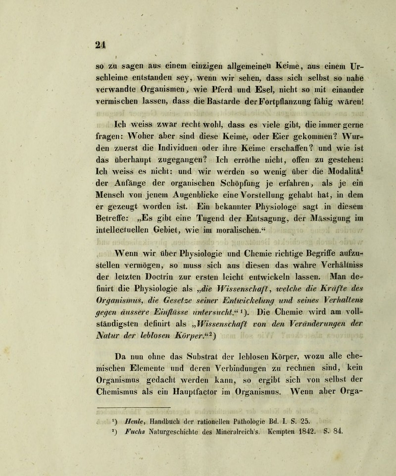 i so zu sagen aus einem einzigen allgemeine» Keime, aus einem Ur- schleime entstanden sey, wenn wir sehen, dass sich selbst so nahe verwandte Organismen, wie Pferd und Esel, nicht so mit einander vermischen lassen, dass die Bastarde der Fortpflanzung fähig wären! Ich weiss zwar recht wohl, dass es viele gibt, die immer gerne fragen: Woher aber sind diese Keime, oder Eier gekommen? Wur- den zuerst die Individuen oder ihre Keime erschaffen? und wie ist das überhaupt zugegangen? Ich erröthe nicht, offen zu gestehen: Ich weiss es nicht: und wir werden so wenig über die Modalitä* * der Anfänge der organischen Schöpfung je erfahren, als je ein Mensch von jenem Augenblicke eine Vorstellung gehabt hat, in dem er gezeugt worden ist. Ein bekannter Physiologe sagt in diesem Betreffe: „Es gibt eine Tugend der Entsagung, der Mässigung im intellectuellen Gebiet, wie im moralischen.“ Wenn wir über Physiologie und Chemie richtige Begriffe aufzu- stellen vermögen, so muss sich aus diesen das wahre Verhältnis der letzten Doctrin zur ersten leicht entwickeln lassen. Man de- finirt die Physiologie als „die Wissenschaft, welche die Kräfte des Organismus, die Gesetze seiner Entwickelung und seines Verhaltens gegen äussere Einflüsse untersucht5.“1). Die Chemie wird am voll- ständigsten definirt als „Wissenschaft von den Veränderungen der Natur der leblosen Körper“1) Da nun ohne das Substrat der leblosen Körper, wozu alle che- mischen Elemente und deren Verbindungen zu rechnen sind, kein Organismus gedacht werden kann, so ergibt sich von selbst der Chemismus als ein Hauptfactor im Organismus. Wenn aber Orga- F. • . ; ; iri I. •. .»i • ' *) jHenle, Handbuch der rationellen Pathologie Bd. I. S. 25. J) Fuchs Naturgeschichte des Mineralreiche. Kempten 1842. S. 84.