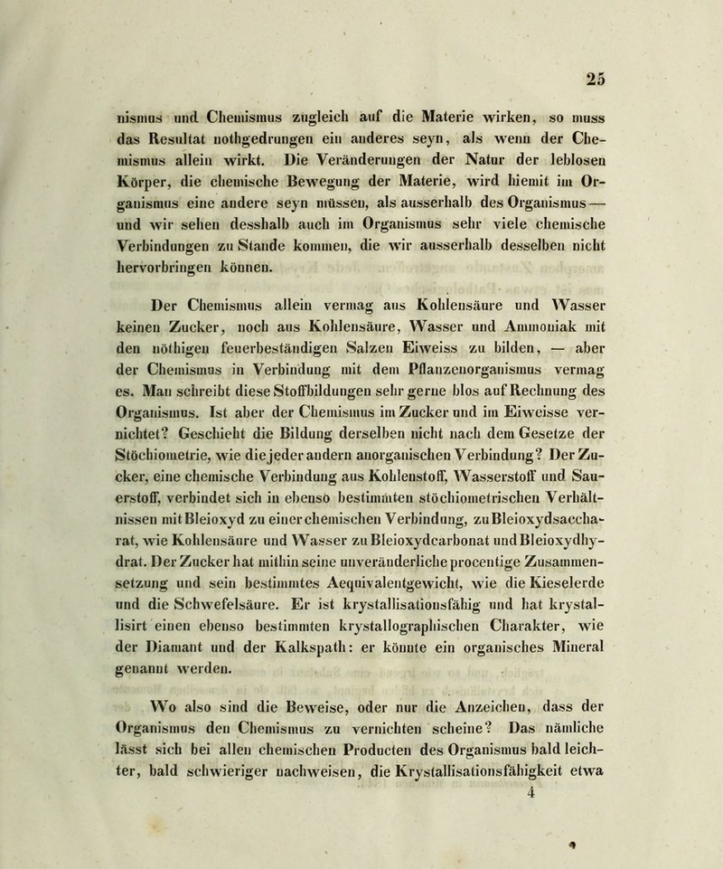 nismus und Chemismus zugleich auf die Materie wirken, so muss das Resultat nothgedrungen ein anderes seyn, als wenn der Che- mismus allein wirkt. Die Veränderungen der Natur der leblosen Körper, die chemische Bewegung der Materie, wird hiemit im Or- ganismus eine andere seyn müssen, als ausserhalb des Organismus — und wir sehen desshalb auch im Organismus sehr viele chemische Verbindungen zu Staude kommen, die wir ausserhalb desselben nicht hervorbringen können. Der Chemismus allein vermag aus Kohlensäure und Wasser keinen Zucker, noch aus Kohlensäure, Wasser und Ammoniak mit den nöthigen feuerbeständigen Salzen Eiweiss zu bilden, — aber der Chemismus in Verbindung mit dem Pflauzenorganismus vermag es. Man schreibt diese Stoffbildungen sehr gerne blos auf Rechnung des Organismus. Ist aber der Chemismus im Zucker und im Eiweisse ver- nichtet? Geschieht die Bildung derselben nicht nach dem Gesetze der Stöchiometrie, wie diejeder andern anorganischen Verbindung? Der Zu- cker, eine chemische Verbindung aus Kohlenstoff, Wasserstoff und Sau- erstoff, verbindet sich in ebenso bestimmten stöchiometrischen Verhält- nissen mit Bleioxyd zu einer chemischen Verbindung, zuBleioxydsaccha- rat, wie Kohlensäure und Wasser zu Bleioxydcarbonat und Bleioxydhy- drat. Der Zucker hat mithin seine unveränderliche procentige Zusammen- setzung und sein bestimmtes Aequivalentgewicht, wie die Kieselerde und die Schwefelsäure. Er ist krystallisationsfähig und hat krystal- lisirt einen ebenso bestimmten krystallographischen Charakter, wie der Diamant und der Kalkspath: er könnte ein organisches Mineral genannt werden. Wo also sind die Beweise, oder nur die Anzeichen, dass der Organismus den Chemismus zu vernichten scheine? Das nämliche lässt sich bei allen chemischen Producten des Organismus bald leich- ter, bald schwieriger nachweisen, die Krystallisationsfähigkeit etwa 4 *