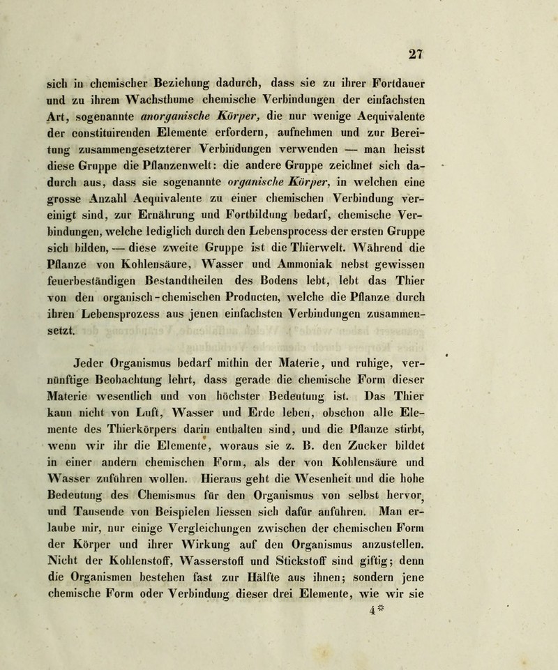 sich in chemischer Beziehung dadurch, dass sie zu ihrer Fortdauer und zu ihrem Wachsthume chemische Verbindungen der einfachsten Art, sogenannte anorganische Körper, die nur wenige Aequivalente der constituirenden Elemente erfordern, aufnehmen und zur Berei- tung zusammengesetzterer Verbindungen verwenden — man heisst diese Gruppe die Pflanzenwelt: die andere Groppe zeichnet sich da- durch aus, dass sie sogenannte organische Körper, in welchen eine grosse Anzahl Aequivalente zu einer chemischen Verbindung ver- einigt sind, zur Ernährung und Fortbildung bedarf, chemische Ver- bindungen, welche lediglich durch den Lebensprocess der ersten Gruppe sich bilden, — diese zweite Gruppe ist die Thierwelt. Während die Pflanze von Kohlensäure, Wasser und Ammoniak nebst gewissen feuerbeständigen Bestandtheilen des Bodens lebt, lebt das Thier von den organisch - chemischen Producten, welche die Pflanze durch ihren Lebensprozess aus jenen einfachsten Verbindungen zusammen- setzt. Jeder Organismus bedarf mithin der Materie, und ruhige, ver- nünftige Beobachtung lehrt, dass gerade die chemische Form dieser Materie wesentlich und von höchster Bedeutung ist. Das Thier kann nicht von Luft, Wasser und Erde leben, obschon alle Ele- mente des Thierkörpers darin enthalten sind, und die Pflanze stirbt, wenn wir ihr die Elemente, woraus sie z. B. den Zucker bildet in einer andern chemischen Form, als der von Kohlensäure und Wasser zuführen wollen. Hieraus geht die Wesenheit und die hohe Bedeutung des Chemismus für den Organismus von selbst hervor^ und Tausende von Beispielen Hessen sich dafür anführen. Man er- laube mir, nur einige Vergleichungen zwischen der chemischen Form der Körper und ihrer Wirkung auf den Organismus anzustellen. Nicht der Kohlenstoff, Wasserstoff und Stickstoff sind giftig; denn die Organismen bestehen fast zur Hälfte aus ihnen; sondern jene chemische Form oder Verbindung dieser drei Elemente, wie wir sie / „ 4#