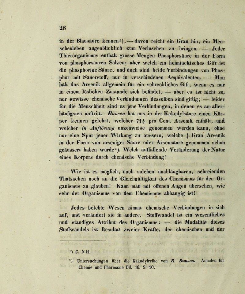 in der Blausäure kennen1), — davon reicht ein Gran hin, ein Men- schenleben augenblicklich zum Verlöschen zu bringen. •— Jeder Thierorganismus enthält grosse Mengen Phosphorsäure in der Form von phosphorsauren Salzen; aber welch ein heimtückisches Gift ist die phosphorige Säure, und doch sind beide Verbindungen von Phos- phor mit Sauerstoff, nur in verschiedenen Aequivalenten. — Man hält das Arsenik allgemein für ein schreckliches Gift, wenn es nur in einem löslichen Zustande sich befindet, — aber es ist nicht so, nur gewisse chemische Verbindungen desselben sind giftig; — leider für die Menschheit sind es jene Verbindungen, in denen es am aller- häufigsten auftritt. Bimsen hat uns in der Kakodylsäure einen Kör- per kennen gelehrt, welcher 71^ pro Cent. Arsenik enthält, und welcher in Auflösung unzenweise genommen werden kann, ohne nur eine Spur jener Wirkung zu äussern, welche \ Gran Arsenik in der Form von arseniger Säure oder Arsensäure genommen schon geäussert haben würde2). Welch auffallende Veränderung der Natur eines Körpers durch chemische Verbindung! Wie ist es möglich, nach solchen unabläugbaren, schreienden Thatsachen noch an die Gleichgültigkeit des Chemismus für den Or- ganismus zu glauben! Kann man mit offenen Augen übersehen, wie sehr der Organismus von dem Chemismus abhängig ist! Jedes belebte Wesen nimmt chemische Verbindungen in sich auf, und verändert sie in andere. Stoffwandel ist ein wesentliches und ständiges Attribut des Organismus: — die Modalität dieses Stoffwandels ist Resultat zweier Kräfte, der chemischen und der ‘) C2 N H. *) Untersuchungen über die Kakodylreihe von R. Bunsen. Annalen für Chemie und Pharmazie Bd. 46. S. 10.
