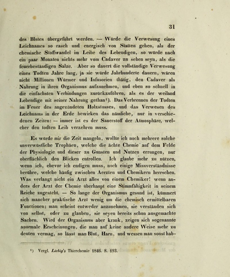 des Blutes übergeführt werden. — Würde die Verwesung eines Leichnames so rasch und energisch von Statten gehen, als der chemische Stoffwandel im Leibe des Lebendigen, so würde nach ein paar Monaten nichts mehr vom Cadaver zu sehen seyn, als die feuerbeständigen Salze. Aber so dauert die vollständige Verwesung eines Todten Jahre lang, ja sie würde Jahrhunderte dauern, wären nicht Millionen Würmer und Infusorien thätig, den Cadaver als Nahrung in ihren Organismus aufzunehmen, und eben so schnell in die einfachsten Verbindungen zurückzuführen, als es der weiland Lebendige mit seiner Nahrung gethan1). Das Verbrennen der Todten im Feuer des angezündeten Holzstosses, und das Verwesen des Leichnams in der Erde bewirken das nämliche, nur in verschie- denen Zeiten: — immer ist es der Sauerstoff der Atmosphäre, wel- cher den todten Leib verzehren muss. Es würde mir die Zeit mangeln, wollte ich noch mehrere solche unverwüstliche Trophäen, welche die ächte Chemie auf dem Felde der Physiologie und dieser zu Gunsten und Nutzen errungen, nur oberflächlich den Blicken entrollen. Ich glaube mehr zu nützen, wenn ich, ehevor ich endigen muss, noch einige Missverständnisse berühre, welche häufig zwischen Aerzten und Chemikern herrschen. Was verlangt nicht ein Arzt alles von einem Chemiker! wenn an- ders der Arzt der Chemie überhaupt eine Stimmfähigkeit in seinem Reiche zugesteht. — So lange der Organismus gesund ist, kümmert sich mancher praktische Arzt wenig um die chemisch ermittelbaren Functionen; man scheint entweder anzunehmen, sie verständen sich von selbst, oder zu glauben, sie seyen bereits schon ausgemachte Sachen. Wird der Organismus aber krank, zeigen sich sogenannte anormale Erscheinungen, die man auf keine andere Weise mehr zu deuten vermag, so lässt man Blut, Harn, und wessen man sonst hab- *) Vergl. Liebig’s Thierchemie 1846. S. 193.