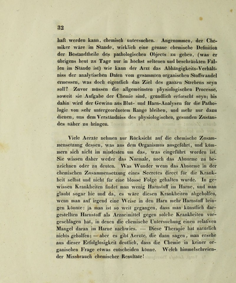 baft werden kann, chemisch untersuchen. Angenommen, der Che- miker wäre im Stande, wirklich eine genaue chemische Definition der Bestandteile des pathologischen Objects zu geben, (was er übrigens heut zu Tage nur in höchst seltenen und beschränkten Fäl- len im Stande ist) wie kann der Arzt das Abhängigkeits-Verhält- nis der analytischen Daten vom gesammten organischen Stoflwandel ermessen, was doch eigentlich das Ziel des ganzen Strebens seyn soll? Zuvor müssen die allgemeinsten physiologischen Processe, soweit sie Aufgabe der Chemie sind, gründlich erforscht seyn; bis dahin wird der Gewinn aus Blut- und Harn-Analysen für die Patho- logie von sehr untergeordnetem Range bleiben, und mehr nur dazu dienen, uns dem Verständnis des physiologischen, gesunden Zustan- des näher zu bringen. Viele Aerzte nehmen nur Rücksicht auf die chemische Zusam- mensetzung dessen, was aus dem Organismus ausgeführt, und küm- mern sich nicht im mindesten um das, was eingeführt worden ist. Sie wissen daher weder das Normale, noch das Abnorme zu be- zeichnen oder zu deuten. Was Wunder wenn das Abnorme in der chemischen Zusammensetzung eines Secretes direct für die Krank- heit selbst und nicht für eine blosse Folge gehalten wurde. In ge- wissen Krankheiten findet man wenig Harnstoff im Harne, und man glaubt sogar hie und da, es wäre diesen Krankheiten abgeholfen, wenn man auf irgend eine Weise in den Harn mehr Harnstoff brin- gen könnte: ja man ist so weit gegangen, dass man künstlich dar- gestellten Harnstoff als Arzneimittel gegen solche Krankheiten vor- geschlagen hat, in denen die chemische Untersuchung einen relativen Mangel daran im Harne nachwies. — Diese Therapie hat natürlich nichts geholfen; — aber es gibt Aerzte, die dann sagen, man ersehe aus dieser Erfolglosigkeit deutlich, dass die Chemie in keiner or- ganischen Frage etwas entscheiden könne. Welch himmelschreien- der Missbrauch chemischer Resultate!