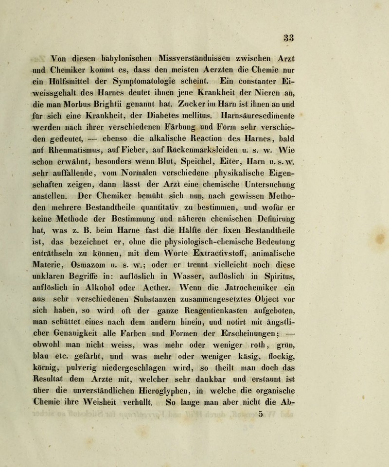 Von diesen babylonischen Missverständnissen zwischen Arzt und Chemiker kommt es, dass den meisten Aerzten die Chemie nur ein Hülfsmittel der Symptomatologie scheint. Ein constanter Ei- weissgehalt des Harnes deutet ihnen jene Krankheit der Nieren an, die man Morbus Brightii genannt hat. Zucker im Harn ist ihnen an und für sich eine Krankheit, der Diabetes mellitus. Harnsäuresedimente werden nach ihrer verschiedenen Färbung und Form sehr verschie- den gedeutet, — ebenso die alkalische Reaction des Harnes, bald auf Rheumatismus, auf Fieber, auf Rückenmarksleiden u. s. w. Wie schon erwähnt, besonders wenn Blut, Speichel, Eiter, Harn u. s. w. sehr auffallende, vom Normalen verschiedene physikalische Eigen- schaften zeigen, dann lässt der Arzt eine chemische Untersuchung anstelleu. Der Chemiker bemüht sich nun, nach gewissen Metho- den mehrere Bestandtheile quantitativ zu bestimmen, und wofür er keine Methode der Bestimmung und näheren chemischen Definirubg hat, was z. B. beim Harne fast die Hälfte der fixen Bestandtheile ist, das bezeichnet er, ohne die physiologisch-chemische Bedeutung enträthseln zu können, mit dem Worte Extractivstoff, animalische Materie, Osmazom u. s. w.; oder er trennt vielleicht noch diese unklaren Begriffe in: auflöslich in Wasser, auflöslich in Spiritus, auflöslich in Alkohol oder Aether. Wenn die Jatrochemiker ein aus sehr verschiedenen Substanzen zusammengesetztes Object vor sich haben, so wird oft der ganze Reagentienkasten aufgeboten, man schüttet eines nach dem andern hinein, und notirt mit ängstli- cher Genauigkeit alle Farben und Formen der Erscheinungen; — obwohl man nicht wreiss, was mehr oder weniger roth, grün, blau etc. gefärbt, und was mehr oder weniger käsig, flockig, körnig, pulverig niedergeschlagen wird, so theilt man doch das Resultat dem Arzte mit, welcher sehr dankbar und erstaunt ist über die unverständlichen Hieroglyphen, in welche die organische Chemie ihre Weisheit verhüllt. So lange man aber nicht die Ab- 5