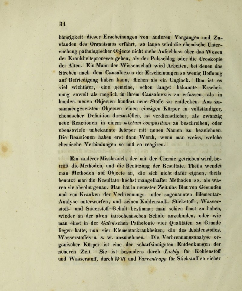 hängigkeit dieser Erscheinungen von anderen Vorgängen und Zu- ständen des Organismus erfährt, so lange wird die chemische Unter- suchung pathologischer Objecte nicht mehr Aufschluss über das Wesen der Krankheitsprocesse geben, als der Pulsschlag oder die Uroskopie der Alten. Ein Mann der Wissenschaft wird Arbeiten, bei denen das Streben nach dem Causalnexus der Erscheinungen so wenig Hoffnung auf Befriedigung haben kann, fliehen als ein Unglück. Ihm ist es viel wichtiger, eine gemeine, schon längst bekannte Erschei- nung soweit als möglich in ihrem Causalnexus zu erfassen, als in hundert neuen Objecten hundert neue Stoffe zu entdecken. Aus zu- sammengesetzten Objecten einen einzigen Körper in vollständiger, chemischer Definition darzustellen, ist verdienstlicher, als zwanzig neue Reactionen in einem mixtum compositum zu beschreiben, oder ebensoviele unbekannte Körper mit neuen Namen zu bezeichnen. Die Reactionen haben erst dann Werth, wenn man weiss, welche chemische Verbindungen so und so reagiren. Ein anderer Missbrauch, der mit der Chemie getrieben wird, be- trifft die Methoden, und die Benützung der Resultate. Theils wendet man Methoden auf Objecte an, die sich nicht dafür eignen, theils benützt man die Resultate höchst mangelhafter Methoden so, als wä- ren sie absolut genau. Man hat in neuester Zeit das Blut von Gesunden und von Kranken der Verbreuuungs- oder sogenannten Elementar- Analyse unterworfen, und seinen Kohlenstoff-, Stickstoff-, Wasser- stoff- und Sauerstoff-Gehalt bestimmt; man schien Lust zu haben, wieder an der alten iatrockemischen Schule anzubinden, oder wie man einst in der Galen sahen Pathologie vier Qualitäten zu Grunde liegen hatte, nun vier Elementarkrankheiten, die des Kohlenstoffes, Wasserstoffes u. s. w. anzunehmen. Die Verbrennungsanalyse or- ganischer Körper ist eine der scharfsinnigsten Entdeckungen der neueren Zeit. Sie ist besonders durch Liebig für Kohlenstoff und Wasserstoff, durch Will und Varrentrapp für Stickstoff so sicher