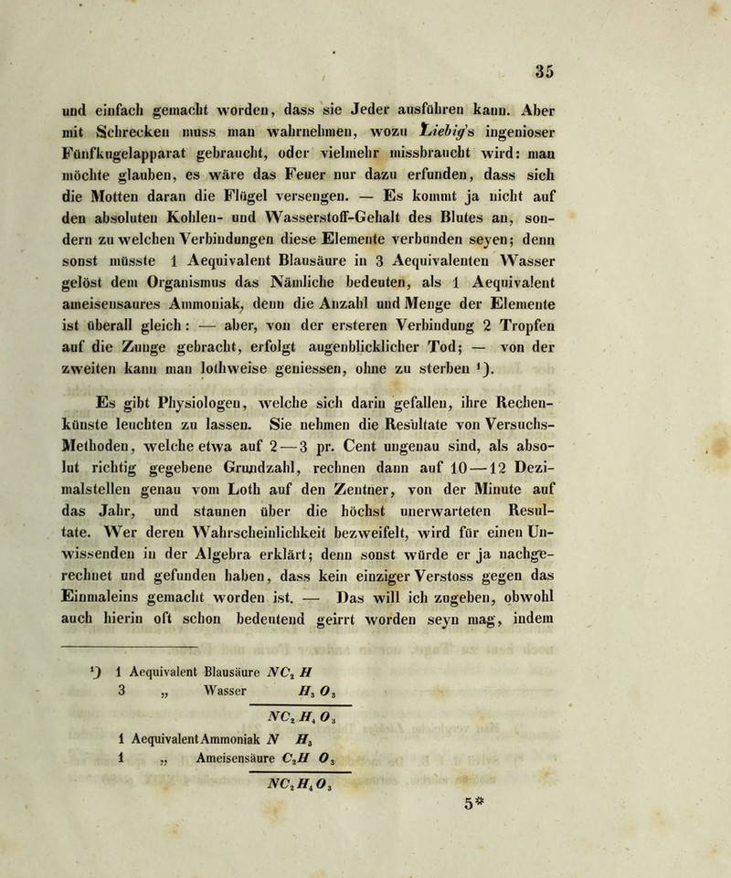 und einfach gemacht worden, dass sie Jeder ausführen kann. Aber mit Schrecken muss man wahrnehmen, wozu Liebigs ingeniöser Fünfkugelapparat gebraucht, oder vielmehr missbraucht wird: man möchte glauben, es wäre das Feuer nur dazu erfunden, dass sich die Motten daran die Flügel versengen. — Es kommt ja nicht auf den absoluten Kohlen- und Wasserstoff-Gehalt des Blutes an, son- dern zu welchen Verbindungen diese Elemente verbanden seyen; denn sonst müsste 1 Aequivalent Blausäure in 3 Aequivalenten Wasser gelöst dem Organismus das Nämliche bedeuten, als 1 Aequivalent ameisensaures Ammoniak, denn die Anzahl und Menge der Elemente ist überall gleich: — aber, von der ersteren Verbindung 2 Tropfen auf die Zunge gebracht, erfolgt augenblicklicher Tod; — von der zweiten kann man lothweise geniessen, ohne zu sterben * 1). Es gibt Physiologen, welche sich darin gefallen, ihre Rechen- künste leuchten zu lassen. Sie nehmen die Resultate von Versuchs- Methoden, welche etwa auf 2 — 3 pr. Cent ungenau sind, als abso- lut richtig gegebene Grundzahl, rechnen dann auf 10 —12 Dezi- malstellen genau vom Loth auf den Zentner, von der Minute auf das Jahr, und staunen über die höchst unerwarteten Resul- tate. Wer deren Wahrscheinlichkeit bezweifelt, wird für einen Un- wissenden in der Algebra erklärt; denn sonst würde er ja nachge- rechnet und gefunden haben, dass kein einzigerVerstoss gegen das Einmaleins gemacht worden ist. — Das will ich zugeben, obwohl auch hierin oft schon bedeutend geirrt worden seyn mag, indem *) 1 Aequivalent Blausäure NC2 H 3 „ Wasser H3 03 NC, Ht 0 3 i AequivalentAmmoniak N H3 1 „ Ameisensäure C,H 03 nc,h,o3 5**