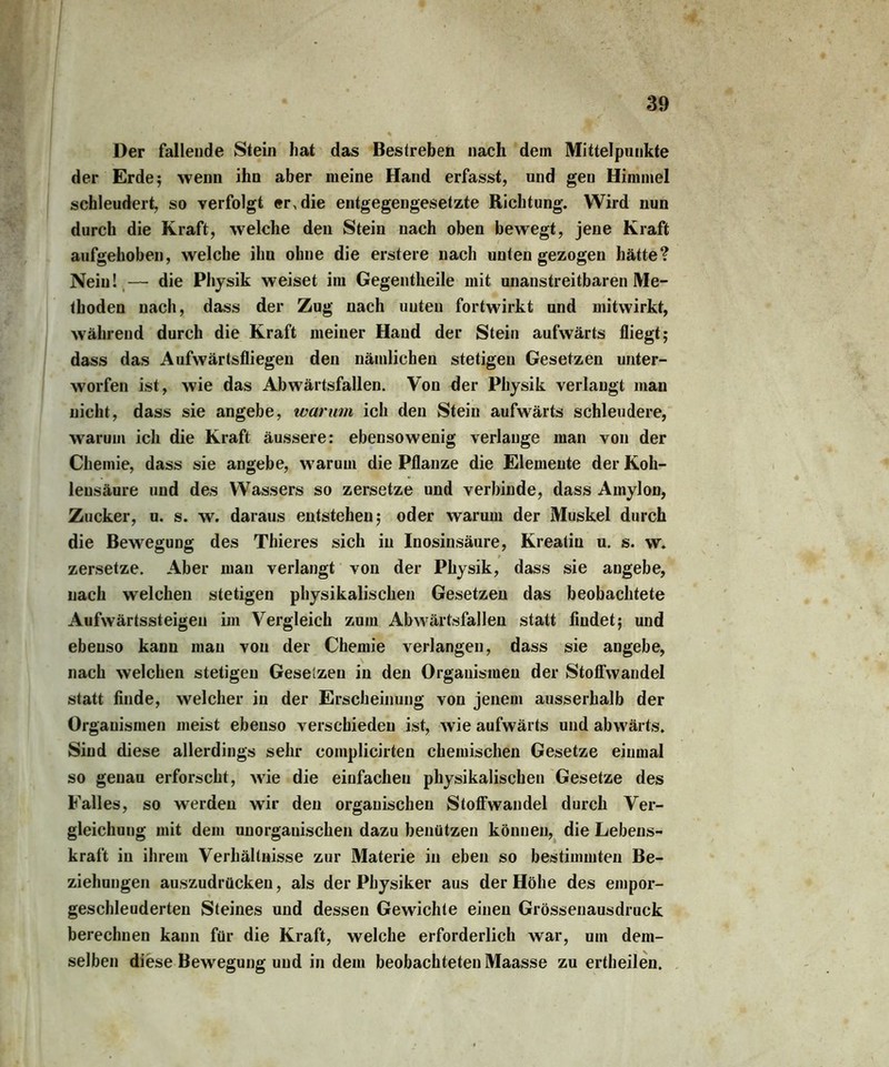 Der fallende Stein hat das Bestreben nach dem Mittelpunkte der Erde; wenn ihn aber meine Hand erfasst, und gen Himmel schleudert, so verfolgt er, die entgegengesetzte Richtung. Wird nun durch die Kraft, welche den Stein nach oben bewegt, jene Kraft aufgehoben, welche ihn ohne die erstere nach unten gezogen hätte? Nein! — die Physik weiset im Gegentlieile mit unanstreitbaren Me- thoden nach, dass der Zug nach unten fortwirkt und mitwirkt, während durch die Kraft meiner Hand der Stein aufwärts fliegt; dass das Aufwärtsfliegen den nämlichen stetigen Gesetzen unter- worfen ist, wie das Abwärtsfallen. Von der Physik verlangt man nicht, dass sie angebe, warum ich den Stein aufwärts schleudere, warum ich die Kraft äussere: ebensowenig verlange man von der Chemie, dass sie angebe, wTarum die Pflanze die Elemente der Koh- lensäure und des Wassers so zersetze und verbinde, dass Amylon, Zucker, u. s. w. daraus entstehen; oder warum der Muskel durch die Bewegung des Thieres sich in Inosinsäure, Kreatin u. s. w. zersetze. Aber man verlangt von der Physik, dass sie augebe, nach welchen stetigen physikalischen Gesetzen das beobachtete Aufwärtssteigen im Vergleich zum Abwärtsfallen statt findet; und ebenso kann mau von der Chemie verlangen, dass sie angebe, nach welchen stetigen Gesetzen in den Organismen der Stoffwandel statt finde, welcher in der Erscheinung von jenem ausserhalb der Organismen meist ebenso verschieden ist, wie aufwärts und abw'ärts. Sind diese allerdings sehr complicirten chemischen Gesetze einmal so genau erforscht, w7ie die einfachen physikalischen Gesetze des Falles, so werden wTir den organischen Stoffwandel durch Ver- gleichung mit dem unorganischen dazu benützen können, die Lebens- kraft in ihrem Verhältnisse zur Materie in eben so bestimmten Be- ziehungen auszudrücken, als der Physiker aus der Höhe des empor- geschleuderten Steines und dessen Gewichte einen Grössenausdruck berechnen kann für die Kraft, welche erforderlich war, um dem- selben diese Bewegung und in dem beobachteten Maasse zu ertheilen.