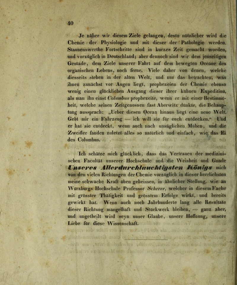 Je näher wir diesem Ziele gelangen, desto nützlicher wird die Chemie der Physiologie und mit dieser der Pathologie werden. Staunenswerte Fortschritte sind in kurzer Zeit gemacht worden, und vorzüglich in Deutschland; aber dennoch sind wir dem jenseitigen Gestade, dem Ziele unserer Fahrt auf dem bewegten Oceane des organischen Lebens, noch ferne. Viele daher von denen, welche diesseits stehen in der alten Welt, und nur das betrachten, was ihnen zunächst vor Augen liegt, prophezeien der Chemie ebenso wenig einen glücklichen Ausgang dieser ihrer kühnen Expedition, als man ihn einst Columbus prophezeite, wenn er mit einer Bestimmt- heit, welche seinen Zeitgenossen fast Aberwitz dünkte, die Behaup- tung aussprach: „lieber diesen Ocean hinaus liegt eine neue Welt. Gebt mir ein Fahrzeug — ich will sie für euch entdecken.“ Und er hat sie entdeckt, wenn auch nach unsäglichen Mühen, und die Zweifler fanden zuletzt alles so natürlich und einfach, wie das Ei des Columbus. Ich schätze mich glücklich, dass das Vertrauen der medizini- schen Facultät unserer Hochschule und die Weisheit und Gnade Unseres Aller durchlauchtigsten Aiiinigs mich von den vielen Richtungen der Chemie vorzüglich in dieser herrlichsten meine schwache Kraft üben geheissen, in ähnlicher Stellung, wie an Würzburgs Hochschule Professor Scherer, welcher in diesem Fache mit grösster Thätigkeit und grösstem Erfolge wirkt, und bereits gewirkt hat. Wenn auch noch Jahrhunderte lang alle Resultate dieser Richtung mangelhaft und Stückwerk bleiben, — ganz aber, und ungetheilt wird seyn unser Glaube, unsere Hoffnung, unsere Liebe für diese Wissenschaft.
