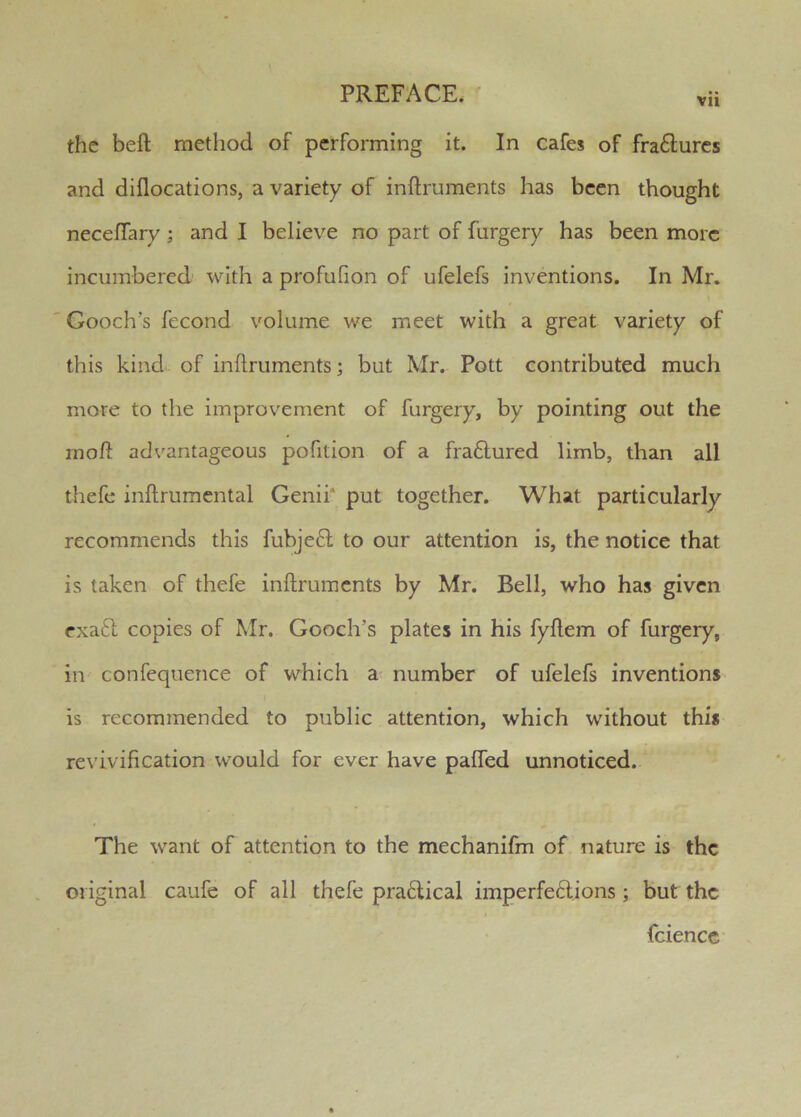 vu the bell method of performing it. In cafes of fra£lurcs and dillocations, a variety of inllruments has been thought necelTary; and I believe no part of furgery has been more incumbered- with a profulion of ufelefs inventions. In Mr. Gooch's fecond volume we meet with a great variety of this kind of inllruments; but Mr. Pott contributed much more to the improvement of furgery, by pointing out the rnoft advantageous pofition of a fraftured limb, than all thefe inllrumental Genii* put together. What particularly recommends this fubje6l to our attention is, the notice that is taken of thefe inllruments by Mr. Bell, who has given exaft copies of Mr. Gooch’s plates in his fyllem of furgery, in confequence of which a- number of ufelefs inventions is recommended to public attention, which without this revivification would for ever have palTed unnoticed. The want of attention to the mechanifm of nature is the original caufc of all thefe pra6lical imperfeftions; but the fciencc