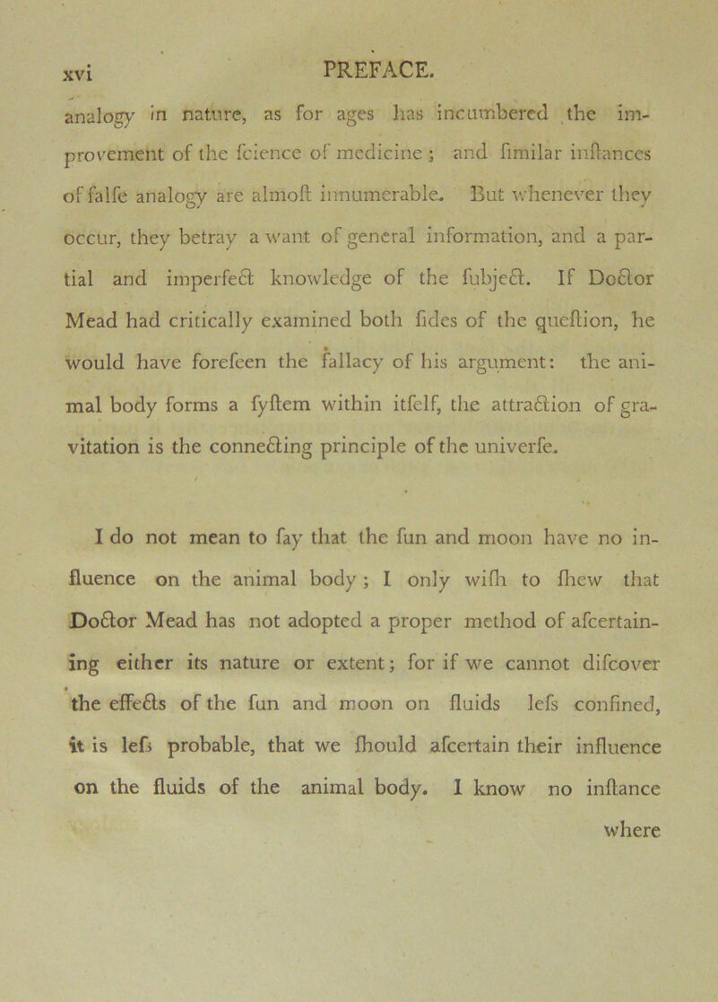 analogy In nature, as for ages lias incavnbered ,the im- provement of the fcience of medicine ; and fimilar inftances of falfe analogy are almoft innumerable. But whenever they occur, they betray a want of general information, and a par- tial and imperfe61 knowledge of the fubjeft. If Do6tor Mead had critically examined both fides of the qiieftion, he would have forefeen the fallacy of lus argument: the ani- mal body forms a fyftem within itfelf, the attra61ion of gra- vitation is the conne£ling principle of the univerfe. I do not mean to fay that the fun and moon have no in- fluence on the animal body; I only wifli to fliew that Do6lor Mead has not adopted a proper method of afeertain- ing either its nature or extent; for if we cannot difeover the effefts of the fun and moon on fluids lefs confined, it is lef> probable, that we fhould afeertain their influence on the fluids of the animal body. 1 know no inflance where