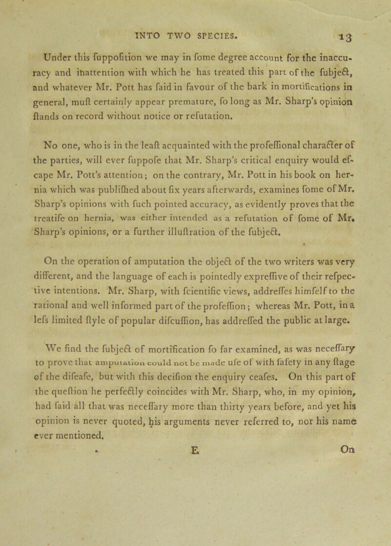 Under this fuppofition we may in fome degree account for the inaccu- racy and iliattention with which he has treated this part of the fubjefl, and whatever Mr. Pott has faid in favour of the bark in mortifications in general, mufl certainly appear premature, fo long as Mr. Sharp’s ppinion {lands on record without notice or refutation. No one, who is in the leafl acquainted with the profelTional charafler of the parties, will ever fuppofe that Mr, Sharp’s critical enquiry would ef« cape Mr. Pott’s attention; on the contrary, Mr. Pott in his book on her- nia which was publifhed about fix years afterwards, examines fome of Mr, Sharp’s opinions with fuch pointed accuracy, as evidently proves that the treatife on hernia, was either intended as a refutation of fome of Mr. Sharp’s opinions, or a further illuftration of the fubjeft. On the operation of amputation the objeft of the two writers was very different, and the language of each is pointedly expreffive of their refpec- tivc intentions. Mr. Sharp, with fcientific views, addreffes himfelf to the rational and well informed part of the profeffion; whereas Mr. Pott, in a lefs limited ffyle of popular difcuffion, has addreffed the public at large. We find the fubjeft of mortification fo far examined, as was neceffary to prove that amputation could not be made ufe of with fafety in any ftage of the difeafe, but with this decifion the enquiry ceafes. On this part of the queftion he perfe6lly coincides with Mr. Sharp, who, in my opinion, had faid all that was neceffary more than thirty years before, and yet his opinion is never quoted, his arguments never referred to, nor his name ever mentioned. E On