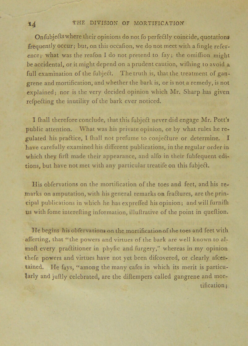 Onfubje£is where their opinions do not fo perfe6lly coincide, quotations frequently occur; but, on this occafion, we do not meet with a Tingle refer- ence; what was the reafon I do not pretend to fay; the omiffion might be accidental, or it might depend on a prudent caution, wifliing to avoid a full examination of the fubjeft. The truth is, that the treatment of gan- grene and mortification, and whether the bark is, or is not a remedy, is not explained; nor is the very decided opinion which Mr. Sharp has given refpefting the inutility of the bark ever noticed. I lhall therefore conclude, that this fubjeft never did engage Mr. Pott’s public attention. What was his private opinion, or by what rules he re- gulated his praftice, I fiiall not prefume to conje6lure or determine. I have carefully examined his different publications, in the regular order in which they firft made their appearance, and alfo in their fubfequent edi- tions, but have not met with any particular treatife on this fubjefl. His obfervations on the mortification of the toes and feet, and his re- marks on amputation, with his general remarks on fradlures, are the prin- cipal publications in which he has expreffed his opinion; and will furniflr US with fome interefling information, illuflrative of the point in queflion. He begins his obfervations on the mortification of the toes and feet with ■ afferting, that “the powers and virtues of the bark are well known to al- moft every praftitioner in phyfic and furgcry,” whereas in my opinion thefe powers and virtues have not yet been difcovered, or clearly afccr- tained. He fays, “among the many cafes in which its merit is particu- larly and juflly celebrated, are the diflempers called gangrene and mor- tification;