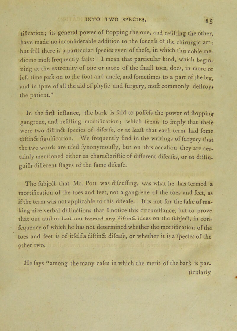 tification; its general power of ftopping the one, and refilling the other, have made no inconfiderable addition to the fuccefs of the chirurgic art; but Hill there is a particular fpecies even of thefe, in which this noble me- dicine moll frequently fails: I mean that particular kind, which begin- ning at the extremity of one or more of the fmall toes, does, in more or Jefs lime pafs on to the foot and ancle, and fometimes to a part of the leg, and in fpite of all the aid of phyfic and furgery, moll commonly dellroys the patient,” In the firll inllance, the bark is faid to polTefs the power of Hopping gangrene, and refilling mortification; which feems to imply that thefe were two dillinft fpecies of difeafe, or at leaft that each term had fome diHinft fignification. We frequently find in the writings of furgery that the two words are ufed fynonymoully, but on this occafion they are cer- tainly mentioned either as charafterillic of different difeafes, or to diflin- guifh different flages of the fame difeafe. The fubjed that Mr. Pott was difcufling, was what he has termed a mortification of the toes and feet, not a gangrene of the toes and feet, as if the term was not applicable to this difeafe. It is not for the fake of ma- king nice verbal dillin^lions that I notice this circumllance, but to prove that our author had not formed any diftin£l ideas on the lubjedl, in con- fequence of which he has not determined whether the mortification of the toes and feet is of itfelfadiflinft difeafe, or whether it is a'fpecies of the other two. He fays ''among the many cafes in which the merit of the bark is par, ticuIaiJy