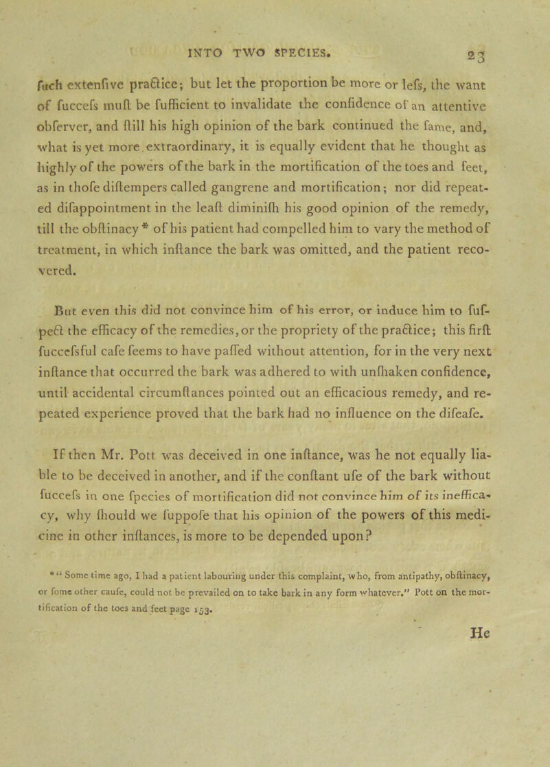 fuch extenfive praftice; but let the proportion be more or lefs, the want of fuccefs mufl; be fufficient to invalidate the confidence of an attentive obferver, and fUll his high opinion of the bark continued the fame, and, what is yet more extraordinary, it is equally evident that he thought as highly of the powers of the bark in the mortification of the toes and feet, as in thofe diflempers called gangrene and mortification; nor did repeat- ed difappointment in the leafl: diminifh his good opinion of the remedy, till the obftinacy * of his patient had compelled him to vary the method of treatment, in which inftance the bark was omitted, and the patient reco- vered. But even this did not convince him of his error, or induce him to fuf- pe6l the efficacy of the remedies, or the propriety of the praftice; this firft fuccefsful cafe feems to have pafied without attention, for in the very next inftance that occurred the bark was adhered to with unfhaken confidence, until accidental circumftances pointed out an efficacious remedy, and re- peated experience proved that the bark had no influence on the difeafe. If then Mr. Pott was deceived in one inftance, was he not equally lia- ble to be deceived in another, and if the conftant ufe of the bark without fuccefs in one fpecies of mortification did not convince him of its ineffica- cy, why fliould we fuppofe that his opinion of the powers of this medi- cine in other inftances, is more to be depended upon.i* •“ Some time ago, I had a patient labouring under this complaint, who, from antipathy, obftinacy, or fome other caufe, could not be prevailed on to take bark in any form whatever,” Pott on the mor- tification of the toes and feet page 153. He