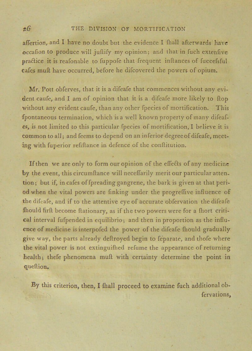 affertion, and I have no doubt but the evidence I fhall afterwards have occafion to produce will jullify my opinion; and that in fuch cxtenfive practice it is reafonable to fuppofe that frequent inflances of fuccefsful cafes muft have occurred, before he difcovered the powers of opium. Mr. Pott obferves, that it is a difeafe that commences without any evi- dent caufe, and I am of opinion that it is a difeafe more likely to flop without any evident caufe, than any other fpecies of mortification. This fpontaneous termination, which is a well known property of many difeaf- es, is not limited to this particular fpecies of mortification, I believe it is common to all; and feems to depend on an inferior degreeof difeafe, meet- ing with fuperior refiflance in defence of the confUtution. • If then we are only to form our opinion of the effefts of any medicine by the event, this circumfliance will necelfarily merit our particular atten- tion; but if, in cafes of fpreading gangrene, the bark is given at that peri- od when the vital powers are finking under the progrelTive influence of the difeafe, and if to the attentive eye of accurate obfervation the difeafe fliould firft become ftationary, as if the two powers were for a fliort criti- cal interval fufpended in equilibrio; and then in proportion as the influ- ence of medicine is interpofed the power of the difeafe fliould gradually give way, the parts already deftroyed begin to feparate, and thofe where the vital power is not extinguiflied refume the appearance of returning health; thefe phenomena mull with certainty determine the point in queftion. By this criterion, then, I Ihall proceed to examine fuch additional ob- fervations.