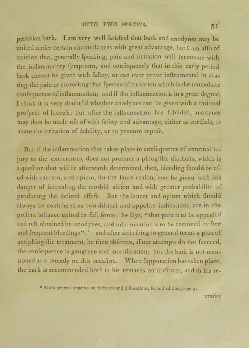 31^ Peruvian bark. I am very well fatisfied that bark and anodynes may be united under certain circumdances with great advantage, but I am alfo of opinion that, generally fpeaking, pain and irritation will terminate with the inflammatory fymptoms, and confequently that in this early period bark cannot be given with fafety, or can ever prove inftrumental in aba- ting the pain or correfting that fpecies of irritation which is the immediate confequence of inflammation; and if the inflammation is in a great degree, I think it is very doubtful whether anodynes can be given with a rational profpeft offuccefs; but after the inflammation has fubfided, anodynes may then be made ufe of with fafety and advantage, either as cordials, to abate the irritation of debility, or to procure repofe. But if the inflammation that takes place in confequence of external in- jury to the extremities, does not produce a phlogiftic diathefis, which is a queftion that will be afterwards determined, then, bleeding fhould be uf- ed with caution, and opium, for the fame reafon, may be given with lefs « danger of increafing the morbid aftion and with greater probability of producing the defired effeft. But the lancet and opium which fhould always be confidered as two diftin61; and oppofite indications, are in the prefent inftance united in full force; he fays, “that pain is to be appeafed and reft obtained by anodynes, and inflammation is to be removed by free and frequent bleedings and after defcribing in general terms a plan of antiphlogiflic treatment, he then obferves, if our attempts do not fucceed, the confequence is gangrene and mortification; but the bark is not men- tioned as a remedy on this occafion. When fuppuration has taken place, the bark is recommended both in his remarks on fra6lures, and in his re- * Pott’s general remarks on fraftures and diflocations, fccond edition, page gi. marks