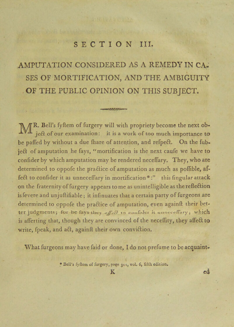 AMPUTATION CONSIDERED AS A REMEDY IN CA: SES OF MORTIFICATION, AND THE AxMBIGUITY . OF THE PUBLIC OPINION ON THIS SUBJECT. Bell’s fyftem of furgery will with propriety become the next ob- jeSl of our examination: it is a work of too much importance to be paffed by without a due fhare of attention, and refpeft. On the fub- je£l of amputation he fays, “mortification is the next caufe we have to confider by which amputation may be rendered neceffary. They, who are determined to oppofe the praftice of amputation as much as poflible, af- feft to confider it as unnecelTary in mortification*;” this Angular attack on the fraternity of furgery appears to me as unintelligible as the refleftion is fevere and unjuftifiable; it infinuates that a certain party of furgeons are determined to oppofe the praftice of amputation, even againft their bet- ter judgments; for he fays the/ to confider it unnecefTary; whjch is alTerting that, though they are convinced of the necelTity, they affefil to write, fpeak, and aft, againil their own conviftlon. What furgeons may have faid or done, I do not prefume to be acquaint- I ? Bell's fyflcm of furgery, page 311, vol, 6, fifth edition* K ed