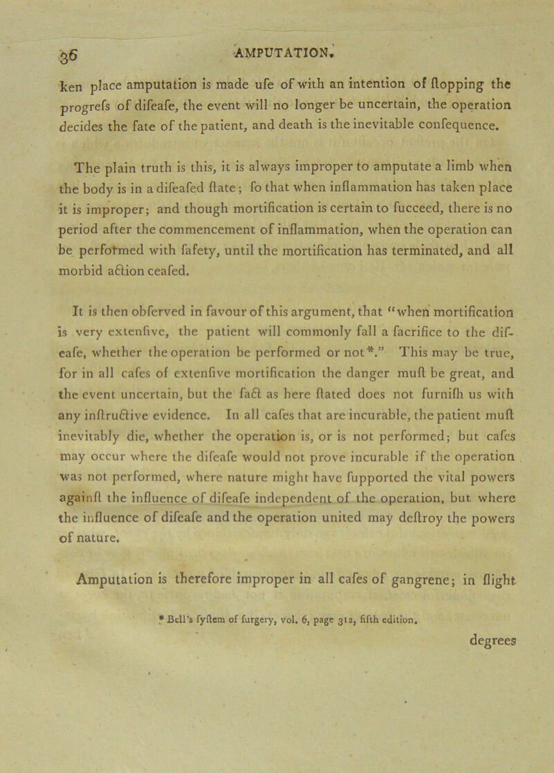 ken place amputation is made ufe of with an intention of flopping the progrefs of difeafe, the event will no longer be uncertain, the operation decides the fate of the patient, and death is the inevitable confequence. The plain truth is this, it is always improper to amputate a limb when the body is in a difeafed ftate; fo that when inflammation has taken place it is improper; and though mortification is certain to fucceed, there is no period after the commencement of inflammation, when the operation can be perfotmed with fafety, until the mortification has terminated, and all morbid aftion ceafed. It is then obferved in favour of this argument, that “when mortification is very extenfive, the patient will commonly fall a facrifice to the dif- eafe, whether the operation be performed or not*.” This may be true, for in all cafes of extenfive mortification the danger muft be great, and the event uncertain, but the fafl as here ftated does not furnifh us with any inftru6iive evidence. In all cafes that are incurable, the patient muft; inevitably die, whether the operation is, or is not performed; but cafes may occur where the difeafe would not prove incurable if the operation was not performed, where nature might have fupported the vital powers againft the influence of difeafe independent of the operation, but where the influence of difeafe and the operation united may deftroy the powers of nature. Amputation is therefore improper in all cafes of gangrene; in flight • Bell's fyftem of forgery, vol. 6, page 312, fifth edition. degrees
