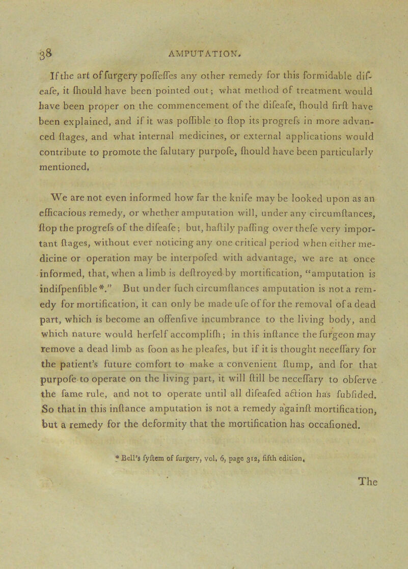 If the art of furgery pofTefles any other remedy for this formidable dif- eafe, it (liould have been pointed out; what method of treatment would have been proper on the commencement of the difeafe, fliould firfl have been explained, and if it was poffible to flop its progrefs in more advan- ced ftages, and what internal medicines, or external applications would contribute to promote the falutary purpofe, fliould have been particularly mentioned. We are not even informed how far the knife may be looked upon as an efficacious remedy, or whether amputation will, under any circumflances, flop the progrefs of thedifeafe; but, haftily paffing over thefe very impor- tant ftages, without ever noticing any one critical period when either me- dicine or operation may be interpofed with advantage, we are at once • informed, that, when a limb is deflroyed by mortification, “amputation is indifpenfible*.” But under fuch circumflances amputation is not a rem- edy for mortification, it can only be made ufe of for the removal of a dead part, which is become an offenfive incumbrance to the living body, and which nature would herfelf accomplifli; in this inftance the furgeon may remove a dead limb as foon as he pleafes, but if it is thought neceflary for the patient’s future comfort to make a convenient flump, and for that purpofe to operate on the living part, it will ftill be neceflary to obferve the fame rule, and not to operate until all difeafed aftion has fubfided. So that in this inftance amputation is not a remedy a'gainfl: mortification, but a remedy for the deformity that the mortification has occafioned. * Bell's fyftem of furgery, vol, 6, page 312, fifth edition.