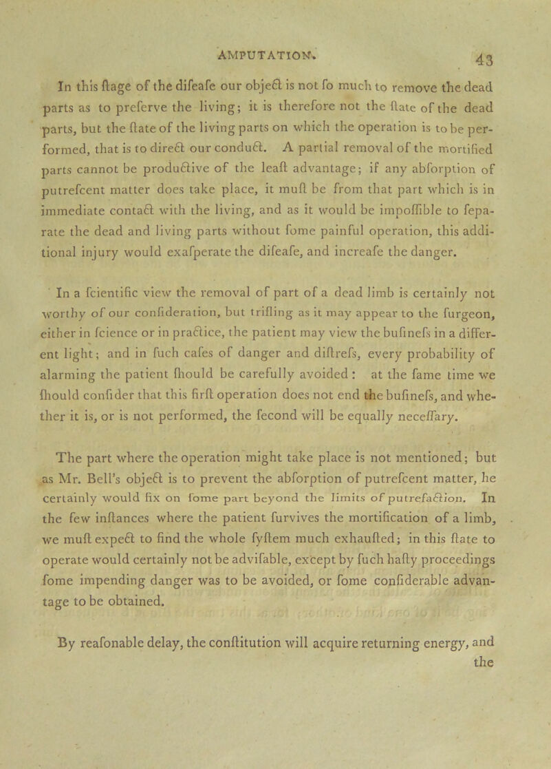 In this ftage of the difeafe our obje£l is not fo much to remove the dead parts as to preferve the living; it is therefore not the (late of the dead parts, but the date of the living parts on which the operation is to be per- formed, that is to direft our conduft. A partial removal of the mortified parts cannot be produ6live of the leaft advantage; if any abforption of putrefcent matter does take place, it muft be from that part which is in immediate contaft with the living, and as it would be impolTible to fepa- rate the dead and living parts without fome painful operation, this addi- tional injury would exafperate the difeafe, and increafe the danger. In a fcientific view the removal of part of a dead limb is certainly not worthy of our confideration, but trifling as it may appear to the furgeon, either in fcience or in praftice, the patient may view the bufinefs in a differ- ent light; and in fuch cafes of danger and diflrefs, every probability of alarming the patient fliould be carefully avoided : at the fame time we fliould confider that this firfl operation does not end the bufinefs, and whe- ther it is, or is not performed, the fecond will be equally neceffary. The part where the operation might take place is not mentioned; but as Mr. Bell’s objeft is to prevent the abforption of putrefcent matter, he certainly would fix on fome part beyond the limits of putrefa£iion. In the few inflances where the patient furvives the mortification of a limb, we muflexpeft to find the whole fyftem much exhaufled; in this ftate to operate would certainly not be advifable, except by fuch hafty proceedings fome impending danger was to be avoided, or fome confiderable advan- tage to be obtained. By reafonable delay, the conftitution will acquire returning energy, and