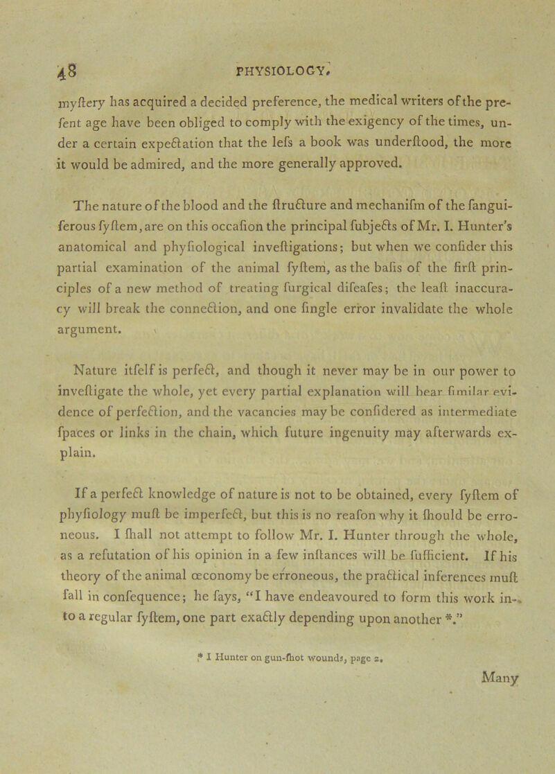 i-nyftery has acquired a decided preference, the medical writers of the pre- fent age have been obliged to comply with the exigency of the times, un- der a certain expeftation that the lefs a book was underftood, the more it would be admired, and the more generally approved. The nature of the blood and the ftrufture and mechanifm of the fangui- ferousfyftem,are on this occafion the principal fubjefts of Mr. I. Hunter’s anatomical and phyfiological inveftigations; but when we confider this partial examination of the animal fyfteni, as the bafis of the firft prin- ciples of a new method of treating furgical difeafes; the leaft inaccura- cy will break the connexion, and one fingle error invalidate the whole argument. \ Nature itfelf is perfe61:, and though it never may be in our power to invefligate the whole, yet every partial explanation will bear fimilar evi- dence of perfeftion, and the vacancies maybe confidered as intermediate fpa'ces or links in the chain, which future ingenuity may afterwards ex- plain. If a perfeft knowledge of nature is not to be obtained, every fyftem of phyfiology mufl; be imperfeft, but this is no reafon why it fliould be erro- neous. I Ihall not attempt to follow Mr. I. Hunter through the wliole, as a refutation of his opinion in a few inflances will be fufficient. If his theory of the animal oeconomy be erroneous, the praftical inferences muft fall in confequence; he fays, “I have endeavoured to form this work in-, to a regular fyftem, one part exadlly depending upon another • I Hunter on gun-fhot wounds, page 2. Many