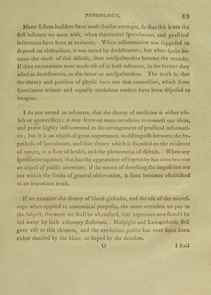 Many fyftem-builders have made fimilar attempts, fo that this is not the firfl; inftance we meet with, when theoretical fpeculations, and pra£lical inferences have been at variance. When inflammation was fuppofed to depend on obftruftion, it was cured by deobftruents; but when fpafm be- came the caufe of tliis difeafe, then antifpafmodics became the remedy. If then evacuations were made ufe of in both inftances, in the former they afted as deobftruents, in the latter as antifpafmodics. The truth is, that the theory and praflice of phyfic have not that connexion, which fome fpeculative writers and equally credulous readers have been difpofed to imagine. I do not intend to infinuate, that the theory of medicine is either ufe- le/s or unnecelTary; it may ferve on many occafions to conneft our ideas, and prove highly inftrumental in the arrangement of praflical informati- on; but it is an objeflof great importance, to diftinguifh between thehy- pothcfis of fpeculation, and that theory which is founded on the evidence of nature, in a ftate of health, and the phenomena of difeafe. When any fpeculative opinion, that has the appearance of ingenuity has once become an objefl of public attention; if the means of detefting the impofttion are not within the limits of general obfervation, it foon becomes eftabliftied as an important truth. If we examine the theory of blood globules, and the ufe of the mlcrof- cope when applied to anatomical purpofes, the more attention we pay to the fubjeft, the more we fhall be aftoniflied, that ingenious men fliould be led away by fuch vifionary doftrines. Malpighi and LeuMsenhoek firfl gave rife to this chimera, and the credulous public has ever lince been either dazzled by the blaze, or duped by the delufion. O I lhall