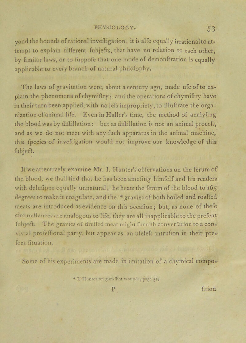 yond the bounds of rational inveftigation; it is alfo equally irrational to at- tempt to explain different fubjefts, that have no relation to each other, by fimilar laws, or to fuppofe that one mode of demonflration is equally applicable to every branch of natural philofophy. The laws of gravitation were, about a century ago, made ufe of to ex- plain the phenomena of chymiflry; and the operations of chymiflry have in their turn been applied, with no lefs impropriety, to illuflrate the orga- nization of animal life. Even in Haller’s time, the method of analyfing the blood was by diftillation : but as diflillation is not an animal procefs, and as we do not meet with any fuch apparatus in the animal machine, this fpecies of inveftigaiion would not improve our knowledge of this fubje6l. If we attentively examine Mr. I. Hunter’s obfervations on the ferum of the blood, we fhall find that he has been amufing himfelf and his readers with delufipns equally unnatural; he heats the ferum of the blood to 165 degrees to make it coagulate, and the * gravies of both boiled and roafted meats are introduced as evidence on this occafion; but, as none of thefe circumflances are analogous to life, they are all inapplicable to the prefent fubjeft. The gravies of drelTed meat might furnifli converfation to a con- vivial profeflional parly, but appear as an ufelefs intrufion in their pre- fent fituation. Some of his experiments are made in imitation of a chymical compo- ♦ I. Hunter on gun-fliot wounds, page 32. P fitioa
