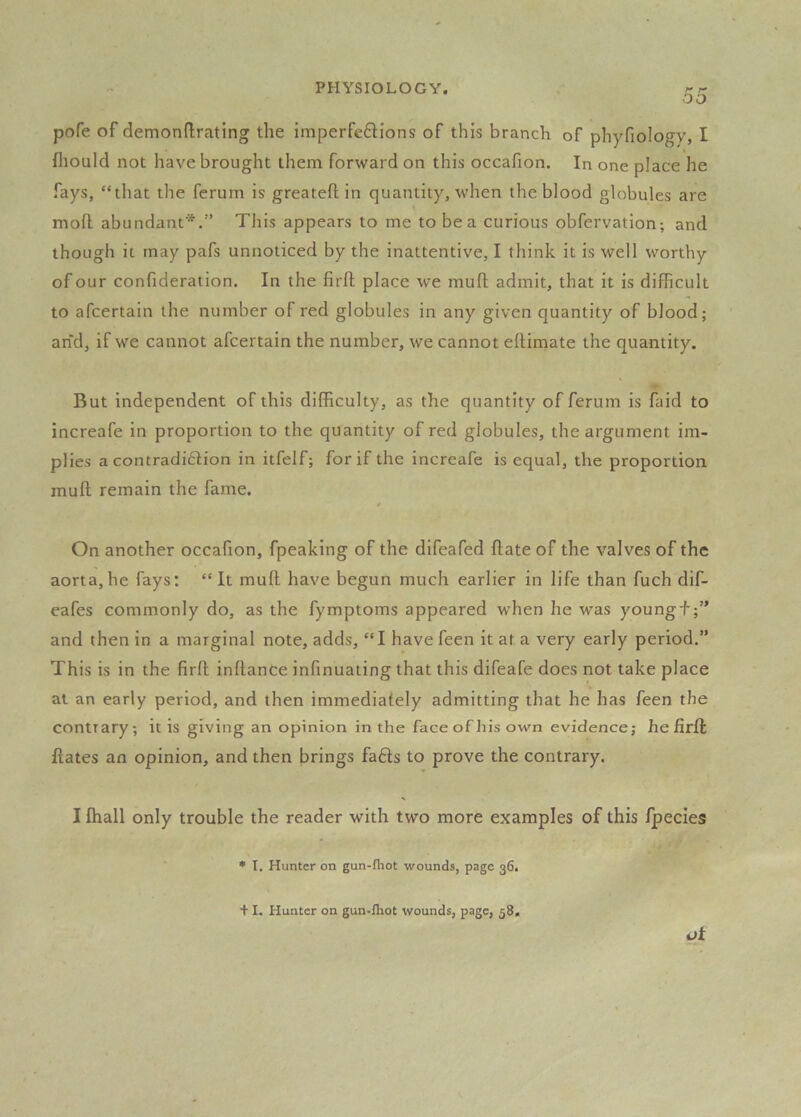pofe of demondrating the imperfetlions of this branch of phyfiology, I fliould not have brought them forward on this occafion. In one place he fays, “that the ferum is greateft in quantity, when the blood globules are mod abundant*.’’ This appears to me to be a curious obfervation; and though it may pafs unnoticed by the inattentive, I think it is well worthy of our confideration. In the fird place we mud admit, that it is difficult to afcertain the number of red globules in any given quantity of blood; and, if we cannot afcertain the number, we cannot edimate the quantity. But independent of this difficulty, as the quantity of ferum is faid to increafe in proportion to the quantity of red globules, the argument im- plies a contradidlion in itfelf; for if the increafe is equal, the proportion mud remain the fame. On another occafion, fpeaking of the difeafed date of the valves of the aorta,he fays: “ It mud have begun much earlier in life than fuch dif- eafes commonly do, as the fymptoms appeared when he was youngf and then in a marginal note, adds, “I have feen it at a very early period.” This is in the fird indanCe infinuating that this difeafe does not take place at an early period, and then immediately admitting that he has feen the contrary; it is giving an opinion in the faceofhisown evidence; he fird dates an opinion, and then brings fafts to prove the contrary. I fhall only trouble the reader with two more examples of this fpecies • I. Hunter on gun-fliot wounds, page 36. ot + I. Hunter on gun-fliot wounds, page, 58.