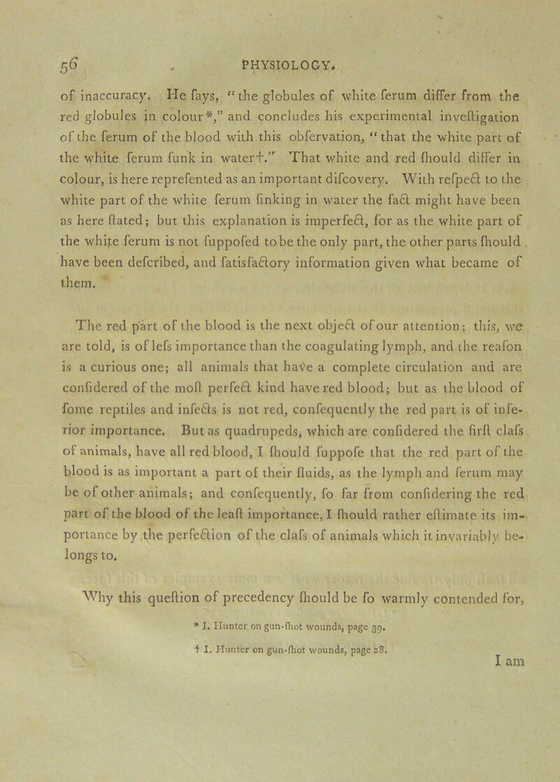 of inaccuracy. He fays, “the globules of white ferum differ from the red globules in colour*,” and concludes his experimental inveftigation of the ferum of the blood with this obfervation, that the white part of the white ferum funk in water+.” That white and red fliould differ in colour, is here reprefented as an important difcovery. With refpedl to the white part of the white ferum finking in water the fa£l might have been as here ftated; but this explanation is imperfeft, for as the white part of the white ferum is not fuppofed to be the only part, the other parts fhould , have been defcribed, and fatisfaflory information given what became of them. The red part of the blood is the next objeft of our attention; this, w’e are told, is of lefs importance than the coagulating lymph, and the reafon is a curious one; all animals that have a complete circulation and are confidered of the moft perfeff kind havered blood; but as the blood of fome reptiles and infefls is not red, confequently the red part is of infe- rior importance. But as quadrupeds, which are confidered the firft clafs of animals, have all red blood, I fliould fuppofe that the red part of the blood is as important a part of their fluids, as the lymph and ferum may be of other animals; and confequently, fo far from confidering the red part of the blood of the leaft importance, I fliould rather eflimate its im- portance by;the perfeflion of the clafs of animals which it invariably be- longs to. Why this queftion of precedency fliould be fo warmly contended for, * I. Hunter on gun-fliot wounds, page 39, + 1. Hunter on gun-fhot wounds, page e8. I am