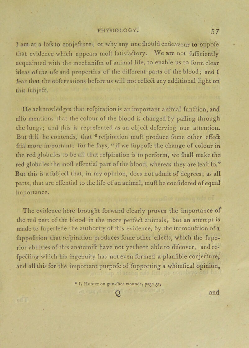 I am at a lofs to conjeflure; or why any one fliould endeavour to oppofe that evidence which appears mod fatisfaftory. We are not fufficiently acquainted with the mechanifm of animal life, to enable us to form clear ideas of the ufeand properties of the different parts of the blood; and I fear that the obfervations before us will not reflect any additional light on this fubjeft. He acknowledges that refpiration is unimportant animal funflion, and alfo mentions that the colour of the blood is changed by paffing through the lungs; and this is reprefented as an objeft deferving our attention. But dill he contends, that * refpiration mud produce fome other effe£t flilJ more important; for he fays, “if we fuppofe the change of colour in the red globules to be all that refpiration is to perform, we diall make the red globules the mod effential part of the blood, whereas they are lead fo.” But this is a fubjeft that, in my opinion, does not admit of degrees; as all parts, that are effential to the life of an animal, mud be confidered of equal importance. The evidence h^re brought forward clearly proves the importance of the red part of the blood in the more perfeff animals; but an attempt is made to fuperfede the authority of this evidence, by the introduftion of a fuppofition that refpiration produces fome other effe£ls, which the fupe- rior abilities of this anatomid have not yet been able to difcover; and re- fpefling which his ingenuity has not even formed a plaufible conje£lure, and all this for the important purpofe of fupporting a whimfical opinion. • I. Hunter on gun-fhot wounds, page 51, Q and
