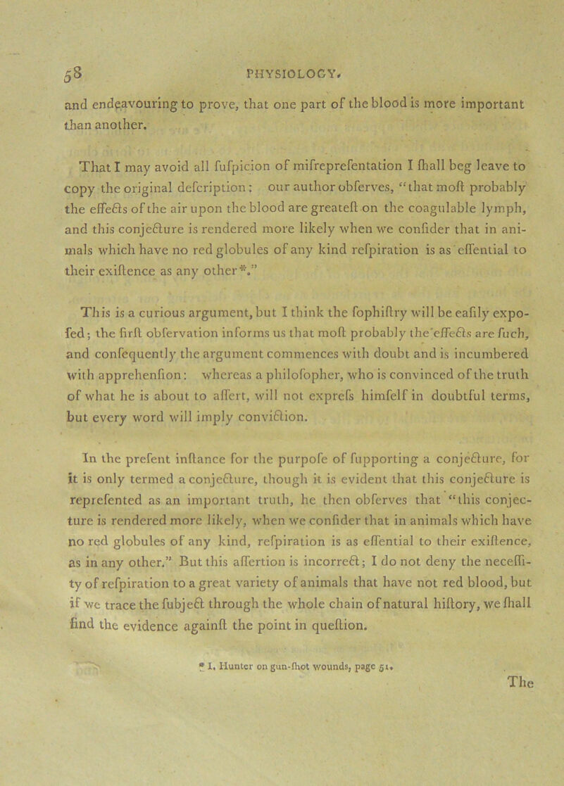 and endeavouring to prove, that one part of the blood is more important than another. That I may avoid all fufpicion of mifreprefentation I (hall beg leave to copy the original defcription: our author obferves, “that moft probably the effefts of the air upon the blood are greatefl: on the coagulable lymph, and this conjefture is rendered more likely when we conlider that in ani- mals which have no red globules of any kind refpiration is as 'elfential to their exiftence as any other*.” This is a curious argument, but I think the fophiftry will be eafily expo- fed ; the firfl: obfervation informs us that mofh probably the'effefts are fuch, and confequently the argument commences with doubt and is incumbered with apprehenfion; whereas a philofopher, who is convinced of the truth of what he is about to aflert, will not exprefs himfelf in doubtful terms, but every word will imply convi6lion. In the prefent inftance for the purpofe of fupporting a conjefiure, for it is only termed aconjefture, though k is evident that this conjefture is reprefented as an important truth, he then obferves that “this conjec- ture is rendered more likely, when we conlider that in animals which have no red globules of any kind, refpiration is as eflential to their exiftence, as in any other.” But this alTertion is incorreft; I do not deny the necelTi- ty of refpiration to a great variety of animals that have not red blood, but if we trace the fubjefl through the whole chain of natural hiftory, we lhall find the evidence againll the point in quellion. * I. Hunter on gun-fhot wounds, page 51. The
